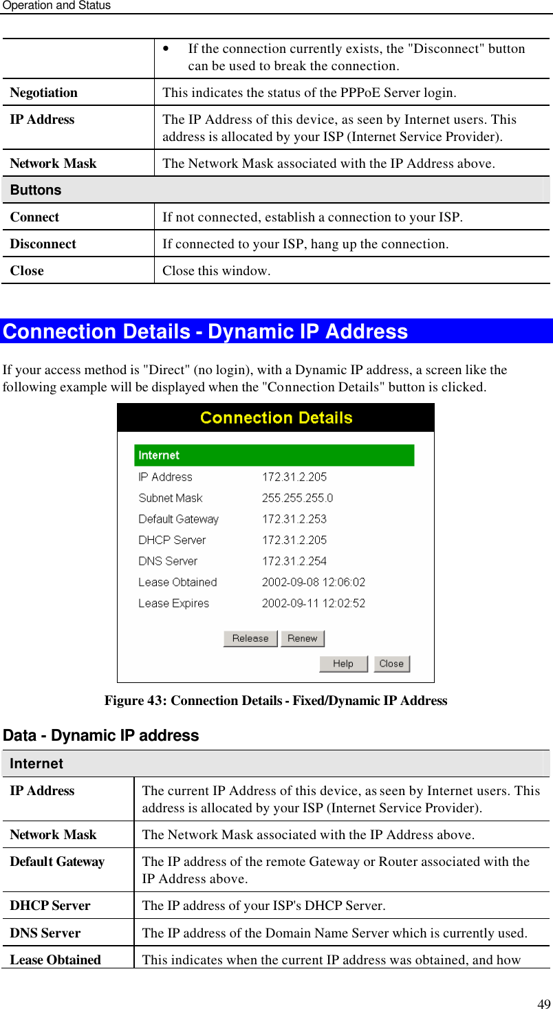 Operation and Status 49 • If the connection currently exists, the &quot;Disconnect&quot; button can be used to break the connection. Negotiation This indicates the status of the PPPoE Server login. IP Address The IP Address of this device, as seen by Internet users. This address is allocated by your ISP (Internet Service Provider). Network Mask The Network Mask associated with the IP Address above. Buttons Connect If not connected, establish a connection to your ISP. Disconnect If connected to your ISP, hang up the connection. Close Close this window.  Connection Details - Dynamic IP Address If your access method is &quot;Direct&quot; (no login), with a Dynamic IP address, a screen like the following example will be displayed when the &quot;Connection Details&quot; button is clicked.  Figure 43: Connection Details - Fixed/Dynamic IP Address Data - Dynamic IP address Internet IP Address The current IP Address of this device, as seen by Internet users. This address is allocated by your ISP (Internet Service Provider). Network Mask The Network Mask associated with the IP Address above. Default Gateway The IP address of the remote Gateway or Router associated with the IP Address above. DHCP Server The IP address of your ISP&apos;s DHCP Server. DNS Server The IP address of the Domain Name Server which is currently used. Lease Obtained This indicates when the current IP address was obtained, and how 