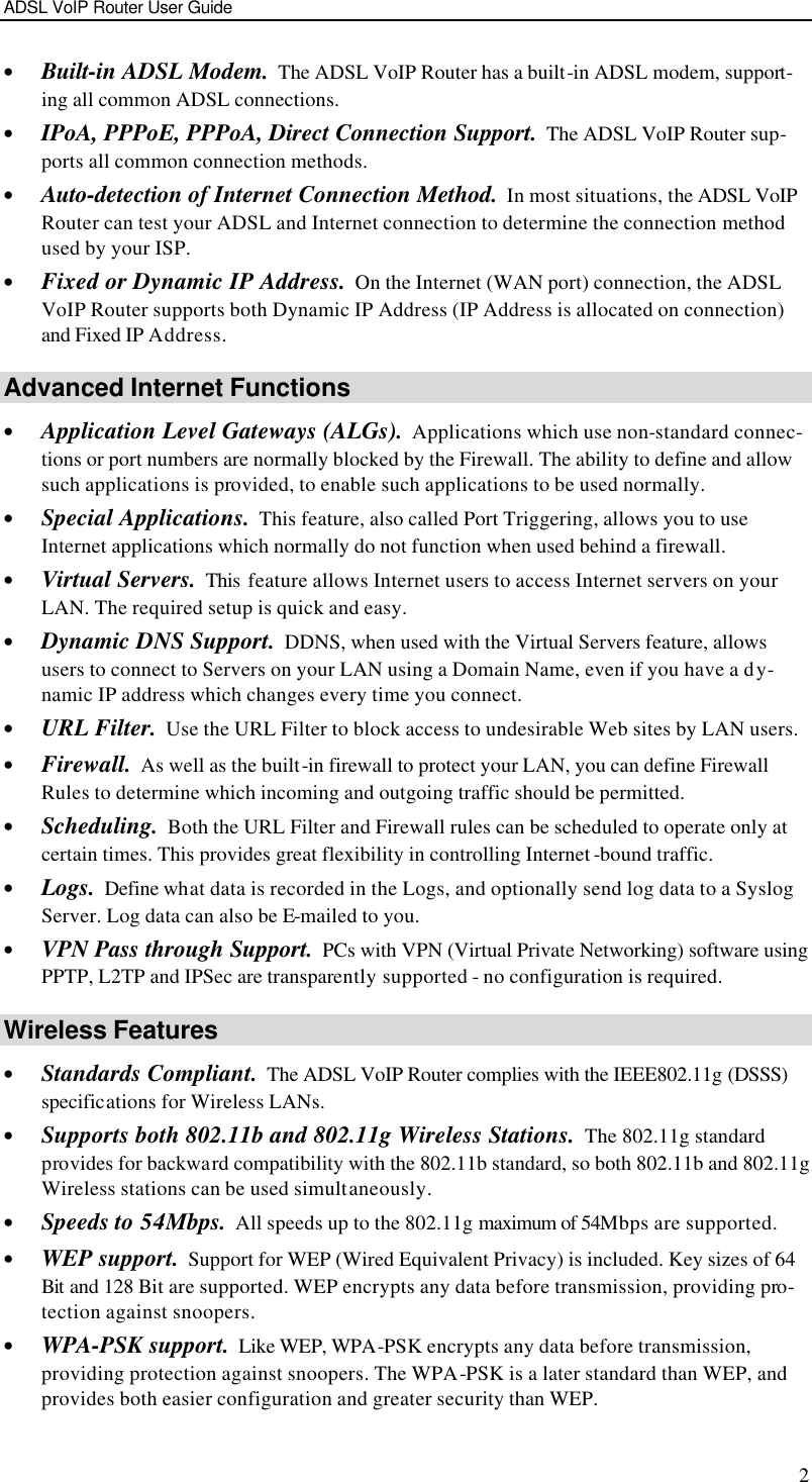 ADSL VoIP Router User Guide 2 • Built-in ADSL Modem.  The ADSL VoIP Router has a built-in ADSL modem, support-ing all common ADSL connections. • IPoA, PPPoE, PPPoA, Direct Connection Support.  The ADSL VoIP Router sup-ports all common connection methods. • Auto-detection of Internet Connection Method.  In most situations, the ADSL VoIP Router can test your ADSL and Internet connection to determine the connection method used by your ISP. • Fixed or Dynamic IP Address.  On the Internet (WAN port) connection, the ADSL VoIP Router supports both Dynamic IP Address (IP Address is allocated on connection) and Fixed IP Address. Advanced Internet Functions • Application Level Gateways (ALGs).  Applications which use non-standard connec-tions or port numbers are normally blocked by the Firewall. The ability to define and allow such applications is provided, to enable such applications to be used normally. • Special Applications.  This feature, also called Port Triggering, allows you to use Internet applications which normally do not function when used behind a firewall. • Virtual Servers.  This  feature allows Internet users to access Internet servers on your LAN. The required setup is quick and easy. • Dynamic DNS Support.  DDNS, when used with the Virtual Servers feature, allows users to connect to Servers on your LAN using a Domain Name, even if you have a dy-namic IP address which changes every time you connect. • URL Filter.  Use the URL Filter to block access to undesirable Web sites by LAN users. • Firewall.  As well as the built-in firewall to protect your LAN, you can define Firewall Rules to determine which incoming and outgoing traffic should be permitted. • Scheduling.  Both the URL Filter and Firewall rules can be scheduled to operate only at certain times. This provides great flexibility in controlling Internet -bound traffic. • Logs.  Define what data is recorded in the Logs, and optionally send log data to a Syslog Server. Log data can also be E-mailed to you. • VPN Pass through Support.  PCs with VPN (Virtual Private Networking) software using PPTP, L2TP and IPSec are transparently supported - no configuration is required. Wireless Features • Standards Compliant.  The ADSL VoIP Router complies with the IEEE802.11g (DSSS) specifications for Wireless LANs.  • Supports both 802.11b and 802.11g Wireless Stations.  The 802.11g standard provides for backward compatibility with the 802.11b standard, so both 802.11b and 802.11g Wireless stations can be used simultaneously. • Speeds to 54Mbps.  All speeds up to the 802.11g maximum of 54Mbps are supported. • WEP support.  Support for WEP (Wired Equivalent Privacy) is included. Key sizes of 64 Bit and 128 Bit are supported. WEP encrypts any data before transmission, providing pro-tection against snoopers. • WPA-PSK support.  Like WEP, WPA-PSK encrypts any data before transmission, providing protection against snoopers. The WPA-PSK is a later standard than WEP, and provides both easier configuration and greater security than WEP. 