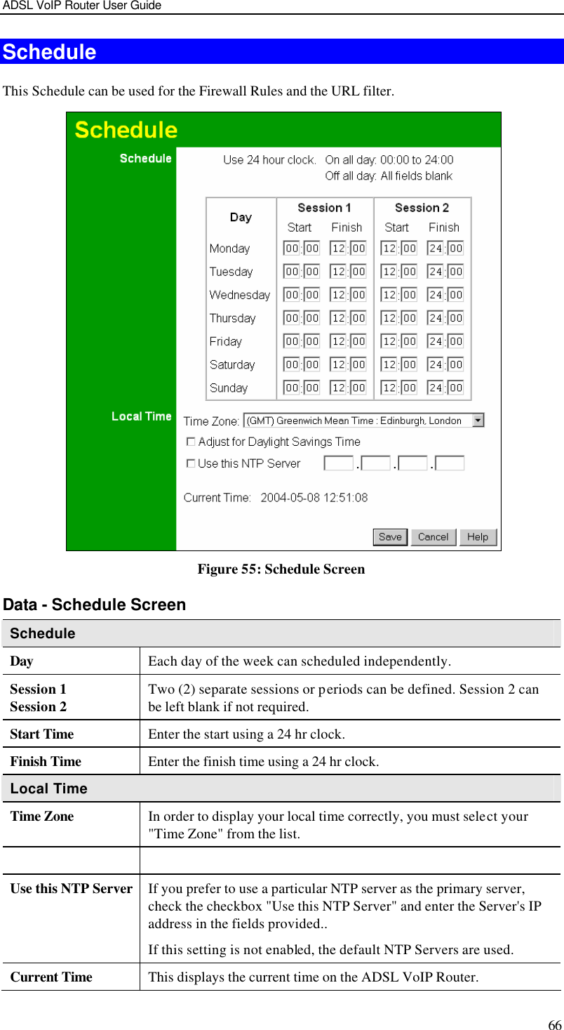 ADSL VoIP Router User Guide 66 Schedule This Schedule can be used for the Firewall Rules and the URL filter.    Figure 55: Schedule Screen Data - Schedule Screen Schedule Day Each day of the week can scheduled independently. Session 1 Session 2 Two (2) separate sessions or periods can be defined. Session 2 can be left blank if not required. Start Time Enter the start using a 24 hr clock. Finish Time Enter the finish time using a 24 hr clock. Local Time Time Zone In order to display your local time correctly, you must select your &quot;Time Zone&quot; from the list.   Use this NTP Server If you prefer to use a particular NTP server as the primary server, check the checkbox &quot;Use this NTP Server&quot; and enter the Server&apos;s IP address in the fields provided..  If this setting is not enabled, the default NTP Servers are used. Current Time This displays the current time on the ADSL VoIP Router. 