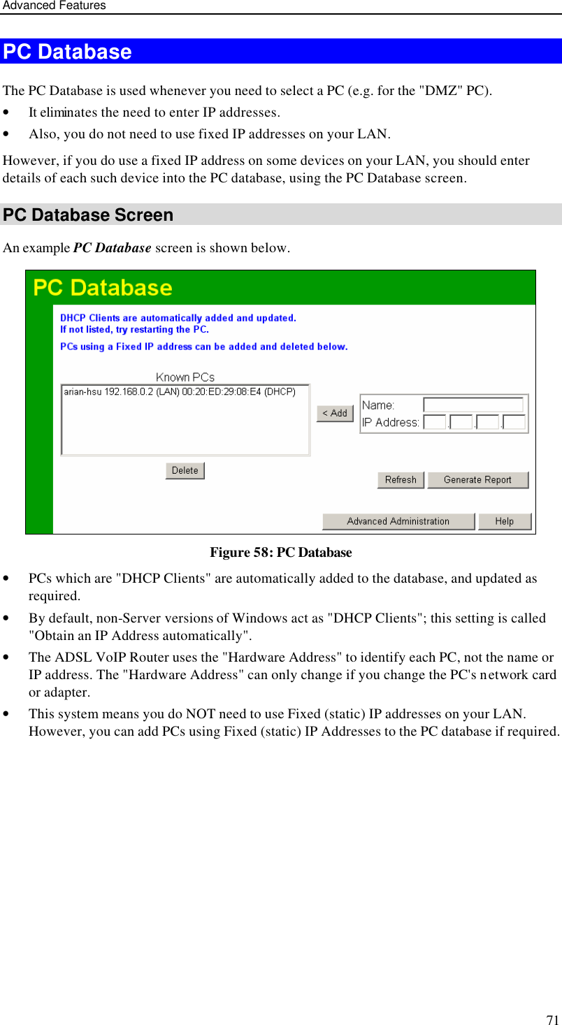 Advanced Features 71 PC Database The PC Database is used whenever you need to select a PC (e.g. for the &quot;DMZ&quot; PC).  • It eliminates the need to enter IP addresses.  • Also, you do not need to use fixed IP addresses on your LAN. However, if you do use a fixed IP address on some devices on your LAN, you should enter details of each such device into the PC database, using the PC Database screen. PC Database Screen An example PC Database screen is shown below.  Figure 58: PC Database  • PCs which are &quot;DHCP Clients&quot; are automatically added to the database, and updated as required. • By default, non-Server versions of Windows act as &quot;DHCP Clients&quot;; this setting is called &quot;Obtain an IP Address automatically&quot;. • The ADSL VoIP Router uses the &quot;Hardware Address&quot; to identify each PC, not the name or IP address. The &quot;Hardware Address&quot; can only change if you change the PC&apos;s network card or adapter. • This system means you do NOT need to use Fixed (static) IP addresses on your LAN. However, you can add PCs using Fixed (static) IP Addresses to the PC database if required. 