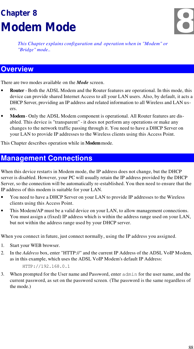  88 Chapter 8 Modem Mode This Chapter explains configuration and  operation when in &quot;Modem&quot; or &quot;Bridge&quot; mode.. Overview There are two modes available on the Mode screen. • Router - Both the ADSL Modem and the Router features are operational. In this mode, this device can provide shared Internet Access to all your LAN users. Also, by default, it acts a DHCP Server, providing an IP address and related information to all Wireless and LAN us-ers.  • Modem - Only the ADSL Modem component is operational. All Router features are dis-abled. This device is &quot;transparent&quot; - it does not perform any operations or make any changes to the network traffic passing through it. You need to have a DHCP Server on your LAN to provide IP addresses to the Wireless clients using this Access Point.  This Chapter describes operation while in Modem mode. Management Connections When this device restarts in Modem mode, the IP address does not change, but the DHCP server is disabled. However, your PC will usually retain the IP address provided by the DHCP Server, so the connection will be automatically re-established. You then need to ensure that the IP address of this modem is suitable for your LAN.  • You need to have a DHCP Server on your LAN to provide IP addresses to the Wireless clients using this Access Point. • This Modem/AP must be a valid device on your LAN, to allow management connections. You must assign a (fixed) IP address which is within the address range used on your LAN, but not within the address range used by your DHCP server. When you connect in future, just connect normally, using the IP address you assigned. 1. Start your WEB browser. 2. In the Address box, enter &quot;HTTP://&quot; and the current IP Address of the ADSL VoIP Modem, as in this example, which uses the ADSL VoIP Modem&apos;s default IP Address: HTTP://192.168.0.1 3. When prompted for the User name and Password, enter admin for the user name, and the current password, as set on the password screen. (The password is the same regardless of the mode.)   8 
