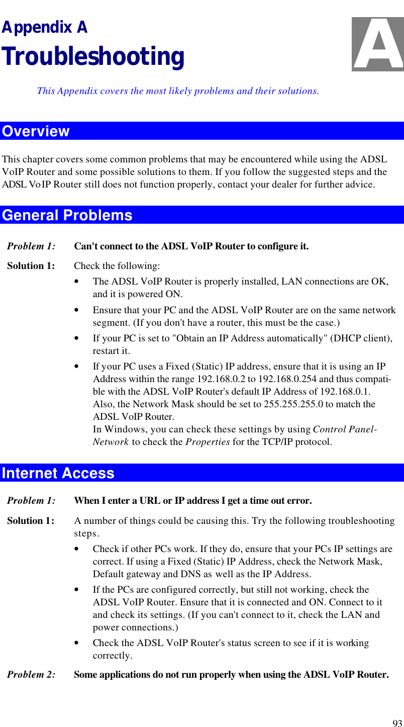  93 Appendix A Troubleshooting This Appendix covers the most likely problems and their solutions. Overview This chapter covers some common problems that may be encountered while using the ADSL VoIP Router and some possible solutions to them. If you follow the suggested steps and the ADSL Vo IP Router still does not function properly, contact your dealer for further advice. General Problems Problem 1: Can&apos;t connect to the ADSL VoIP Router to configure it. Solution 1: Check the following: • The ADSL VoIP Router is properly installed, LAN connections are OK, and it is powered ON. • Ensure that your PC and the ADSL VoIP Router are on the same network segment. (If you don&apos;t have a router, this must be the case.)  • If your PC is set to &quot;Obtain an IP Address automatically&quot; (DHCP client), restart it. • If your PC uses a Fixed (Static) IP address, ensure that it is using an IP Address within the range 192.168.0.2 to 192.168.0.254 and thus compati-ble with the ADSL VoIP Router&apos;s default IP Address of 192.168.0.1.  Also, the Network Mask should be set to 255.255.255.0 to match the ADSL VoIP Router. In Windows, you can check these settings by using Control Panel-Network to check the Properties for the TCP/IP protocol.  Internet Access Problem 1: When I enter a URL or IP address I get a time out error. Solution 1: A number of things could be causing this. Try the following troubleshooting steps. • Check if other PCs work. If they do, ensure that your PCs IP settings are correct. If using a Fixed (Static) IP Address, check the Network Mask, Default gateway and DNS as well as the IP Address. • If the PCs are configured correctly, but still not working, check the ADSL VoIP Router. Ensure that it is connected and ON. Connect to it and check its settings. (If you can&apos;t connect to it, check the LAN and power connections.) • Check the ADSL VoIP Router&apos;s status screen to see if it is working correctly. Problem 2: Some applications do not run properly when using the ADSL VoIP Router. A 