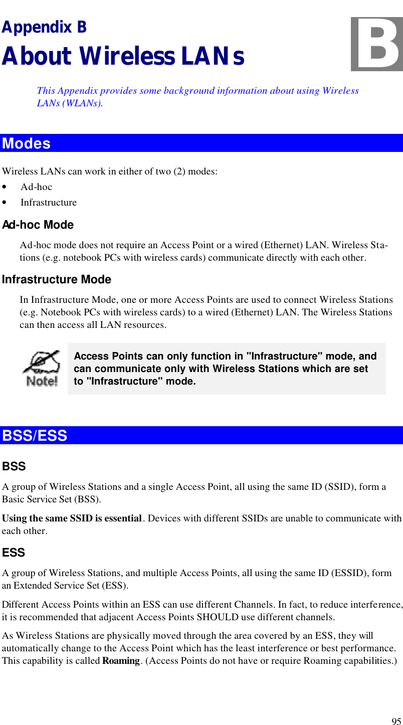  95 Appendix B About Wireless LANs This Appendix provides some background information about using Wireless LANs (WLANs). Modes Wireless LANs can work in either of two (2) modes: • Ad-hoc • Infrastructure Ad-hoc Mode Ad-hoc mode does not require an Access Point or a wired (Ethernet) LAN. Wireless Sta-tions (e.g. notebook PCs with wireless cards) communicate directly with each other. Infrastructure Mode In Infrastructure Mode, one or more Access Points are used to connect Wireless Stations (e.g. Notebook PCs with wireless cards) to a wired (Ethernet) LAN. The Wireless Stations can then access all LAN resources.  Access Points can only function in &quot;Infrastructure&quot; mode, and can communicate only with Wireless Stations which are set to &quot;Infrastructure&quot; mode.  BSS/ESS BSS A group of Wireless Stations and a single Access Point, all using the same ID (SSID), form a Basic Service Set (BSS). Using the same SSID is essential. Devices with different SSIDs are unable to communicate with each other. ESS A group of Wireless Stations, and multiple Access Points, all using the same ID (ESSID), form an Extended Service Set (ESS). Different Access Points within an ESS can use different Channels. In fact, to reduce interference, it is recommended that adjacent Access Points SHOULD use different channels. As Wireless Stations are physically moved through the area covered by an ESS, they will automatically change to the Access Point which has the least interference or best performance. This capability is called Roaming. (Access Points do not have or require Roaming capabilities.) B 
