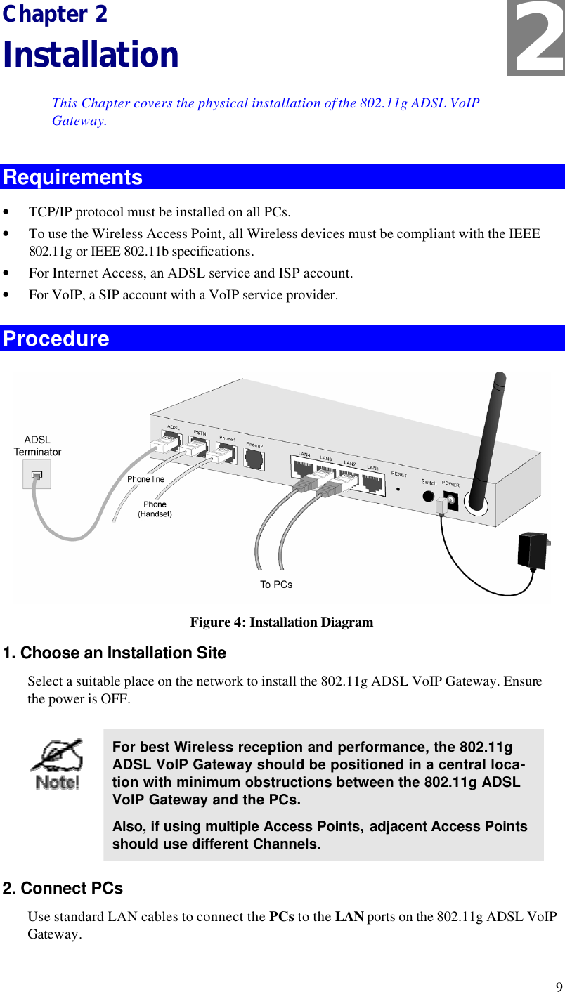  9 Chapter 2 Installation This Chapter covers the physical installation of the 802.11g ADSL VoIP Gateway. Requirements • TCP/IP protocol must be installed on all PCs. • To use the Wireless Access Point, all Wireless devices must be compliant with the IEEE 802.11g or IEEE 802.11b specifications. • For Internet Access, an ADSL service and ISP account. • For VoIP, a SIP account with a VoIP service provider. Procedure  Figure 4: Installation Diagram 1. Choose an Installation Site Select a suitable place on the network to install the 802.11g ADSL VoIP Gateway. Ensure the power is OFF.   For best Wireless reception and performance, the 802.11g ADSL VoIP Gateway should be positioned in a central loca-tion with minimum obstructions between the 802.11g ADSL VoIP Gateway and the PCs. Also, if using multiple Access Points, adjacent Access Points should use different Channels. 2. Connect PCs Use standard LAN cables to connect the PCs to the LAN ports on the 802.11g ADSL VoIP Gateway. 2 
