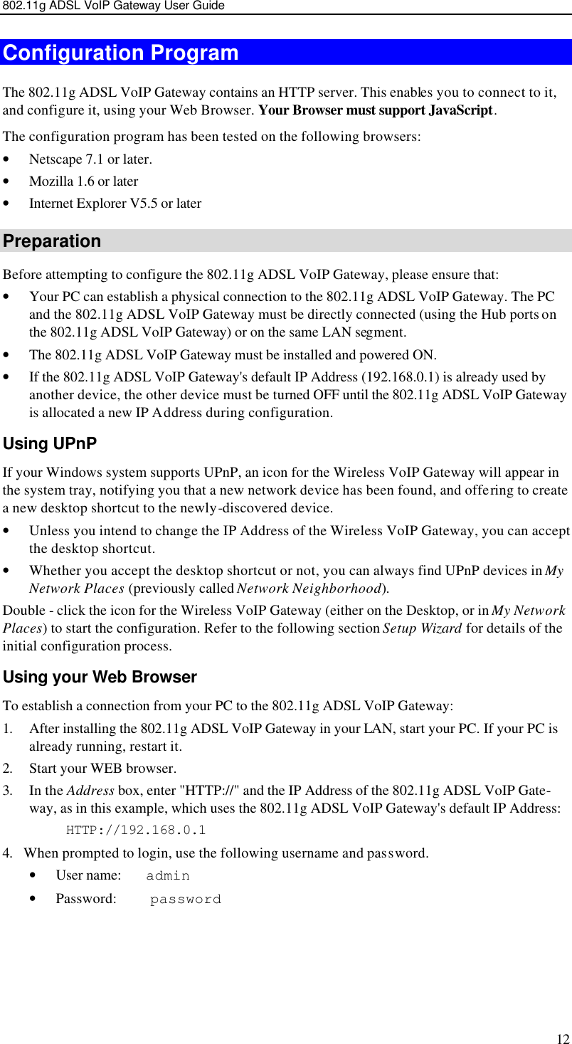 802.11g ADSL VoIP Gateway User Guide 12 Configuration Program The 802.11g ADSL VoIP Gateway contains an HTTP server. This enables you to connect to it, and configure it, using your Web Browser. Your Browser must support JavaScript.  The configuration program has been tested on the following browsers: • Netscape 7.1 or later. • Mozilla 1.6 or later • Internet Explorer V5.5 or later Preparation Before attempting to configure the 802.11g ADSL VoIP Gateway, please ensure that: • Your PC can establish a physical connection to the 802.11g ADSL VoIP Gateway. The PC and the 802.11g ADSL VoIP Gateway must be directly connected (using the Hub ports on the 802.11g ADSL VoIP Gateway) or on the same LAN segment. • The 802.11g ADSL VoIP Gateway must be installed and powered ON. • If the 802.11g ADSL VoIP Gateway&apos;s default IP Address (192.168.0.1) is already used by another device, the other device must be turned OFF until the 802.11g ADSL VoIP Gateway is allocated a new IP Address during configuration. Using UPnP If your Windows system supports UPnP, an icon for the Wireless VoIP Gateway will appear in the system tray, notifying you that a new network device has been found, and offering to create a new desktop shortcut to the newly-discovered device. • Unless you intend to change the IP Address of the Wireless VoIP Gateway, you can accept the desktop shortcut.  • Whether you accept the desktop shortcut or not, you can always find UPnP devices in My Network Places (previously called Network Neighborhood). Double - click the icon for the Wireless VoIP Gateway (either on the Desktop, or in My Network Places) to start the configuration. Refer to the following section Setup Wizard for details of the initial configuration process. Using your Web Browser To establish a connection from your PC to the 802.11g ADSL VoIP Gateway: 1. After installing the 802.11g ADSL VoIP Gateway in your LAN, start your PC. If your PC is already running, restart it. 2. Start your WEB browser. 3. In the Address box, enter &quot;HTTP://&quot; and the IP Address of the 802.11g ADSL VoIP Gate-way, as in this example, which uses the 802.11g ADSL VoIP Gateway&apos;s default IP Address: HTTP://192.168.0.1 4. When prompted to login, use the following username and password. • User name:    admin • Password:     password  