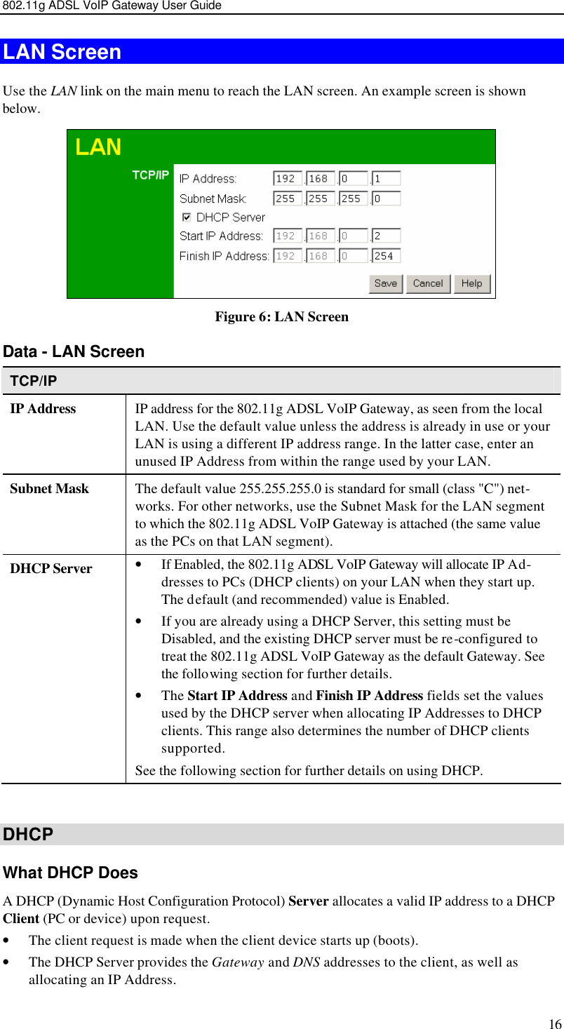 802.11g ADSL VoIP Gateway User Guide 16 LAN Screen Use the LAN link on the main menu to reach the LAN screen. An example screen is shown below.  Figure 6: LAN Screen Data - LAN Screen TCP/IP IP Address IP address for the 802.11g ADSL VoIP Gateway, as seen from the local LAN. Use the default value unless the address is already in use or your LAN is using a different IP address range. In the latter case, enter an unused IP Address from within the range used by your LAN. Subnet Mask The default value 255.255.255.0 is standard for small (class &quot;C&quot;) net-works. For other networks, use the Subnet Mask for the LAN segment to which the 802.11g ADSL VoIP Gateway is attached (the same value as the PCs on that LAN segment). DHCP Server • If Enabled, the 802.11g ADSL VoIP Gateway will allocate IP Ad-dresses to PCs (DHCP clients) on your LAN when they start up. The default (and recommended) value is Enabled. • If you are already using a DHCP Server, this setting must be Disabled, and the existing DHCP server must be re-configured to treat the 802.11g ADSL VoIP Gateway as the default Gateway. See the following section for further details. • The Start IP Address and Finish IP Address fields set the values used by the DHCP server when allocating IP Addresses to DHCP clients. This range also determines the number of DHCP clients supported. See the following section for further details on using DHCP.  DHCP What DHCP Does A DHCP (Dynamic Host Configuration Protocol) Server allocates a valid IP address to a DHCP Client (PC or device) upon request. • The client request is made when the client device starts up (boots). • The DHCP Server provides the Gateway and DNS addresses to the client, as well as allocating an IP Address. 