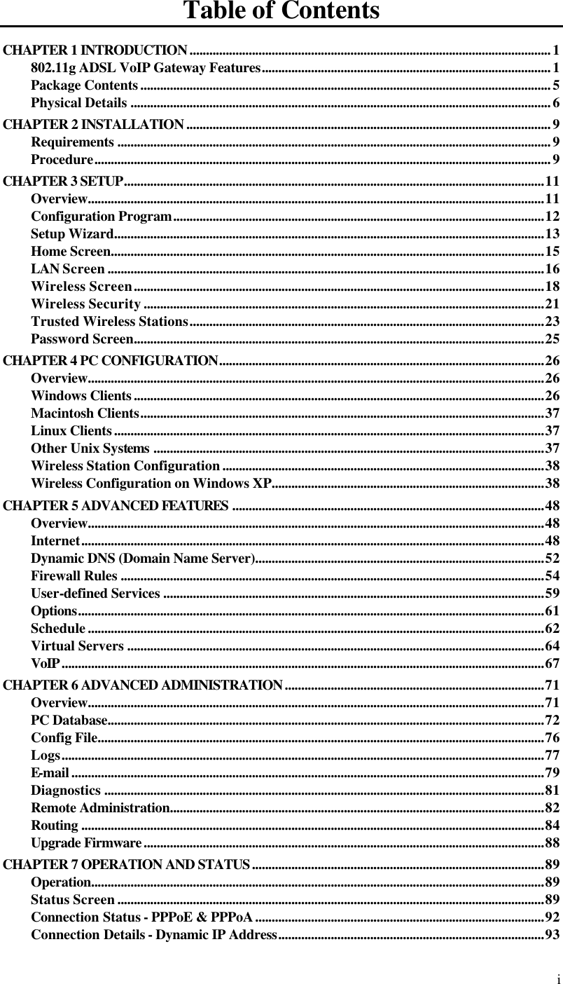  i Table of Contents CHAPTER 1 INTRODUCTION..............................................................................................................1 802.11g ADSL VoIP Gateway Features........................................................................................1 Package Contents.............................................................................................................................5 Physical Details ................................................................................................................................6 CHAPTER 2 INSTALLATION...............................................................................................................9 Requirements ....................................................................................................................................9 Procedure...........................................................................................................................................9 CHAPTER 3 SETUP................................................................................................................................11 Overview...........................................................................................................................................11 Configuration Program.................................................................................................................12 Setup Wizard...................................................................................................................................13 Home Screen....................................................................................................................................15 LAN Screen.....................................................................................................................................16 Wireless Screen.............................................................................................................................18 Wireless Security..........................................................................................................................21 Trusted Wireless Stations............................................................................................................23 Password Screen.............................................................................................................................25 CHAPTER 4 PC CONFIGURATION...................................................................................................26 Overview...........................................................................................................................................26 Windows Clients.............................................................................................................................26 Macintosh Clients...........................................................................................................................37 Linux Clients...................................................................................................................................37 Other Unix Systems .......................................................................................................................37 Wireless Station Configuration..................................................................................................38 Wireless Configuration on Windows XP...................................................................................38 CHAPTER 5 ADVANCED FEATURES ...............................................................................................48 Overview...........................................................................................................................................48 Internet.............................................................................................................................................48 Dynamic DNS (Domain Name Server)........................................................................................52 Firewall Rules .................................................................................................................................54 User-defined Services ....................................................................................................................59 Options..............................................................................................................................................61 Schedule...........................................................................................................................................62 Virtual Servers ...............................................................................................................................64 VoIP...................................................................................................................................................67 CHAPTER 6 ADVANCED ADMINISTRATION...............................................................................71 Overview...........................................................................................................................................71 PC Database.....................................................................................................................................72 Config File........................................................................................................................................76 Logs...................................................................................................................................................77 E-mail................................................................................................................................................79 Diagnostics ......................................................................................................................................81 Remote Administration..................................................................................................................82 Routing .............................................................................................................................................84 Upgrade Firmware..........................................................................................................................88 CHAPTER 7 OPERATION AND STATUS.........................................................................................89 Operation..........................................................................................................................................89 Status Screen..................................................................................................................................89 Connection Status - PPPoE &amp; PPPoA........................................................................................92 Connection Details - Dynamic IP Address.................................................................................93 