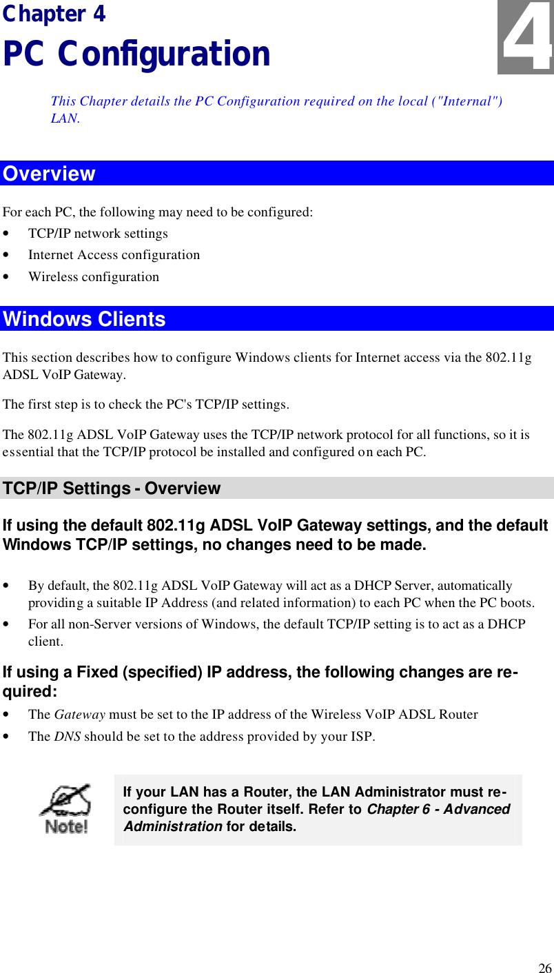  26 Chapter 4 PC Configuration This Chapter details the PC Configuration required on the local (&quot;Internal&quot;) LAN. Overview For each PC, the following may need to be configured: • TCP/IP network settings • Internet Access configuration • Wireless configuration Windows Clients This section describes how to configure Windows clients for Internet access via the 802.11g ADSL VoIP Gateway. The first step is to check the PC&apos;s TCP/IP settings.  The 802.11g ADSL VoIP Gateway uses the TCP/IP network protocol for all functions, so it is essential that the TCP/IP protocol be installed and configured on each PC. TCP/IP Settings - Overview If using the default 802.11g ADSL VoIP Gateway settings, and the default Windows TCP/IP settings, no changes need to be made.  • By default, the 802.11g ADSL VoIP Gateway will act as a DHCP Server, automatically providing a suitable IP Address (and related information) to each PC when the PC boots. • For all non-Server versions of Windows, the default TCP/IP setting is to act as a DHCP client. If using a Fixed (specified) IP address, the following changes are re-quired: • The Gateway must be set to the IP address of the Wireless VoIP ADSL Router • The DNS should be set to the address provided by your ISP.   If your LAN has a Router, the LAN Administrator must re-configure the Router itself. Refer to Chapter 6 - Advanced Administration for details.  4 