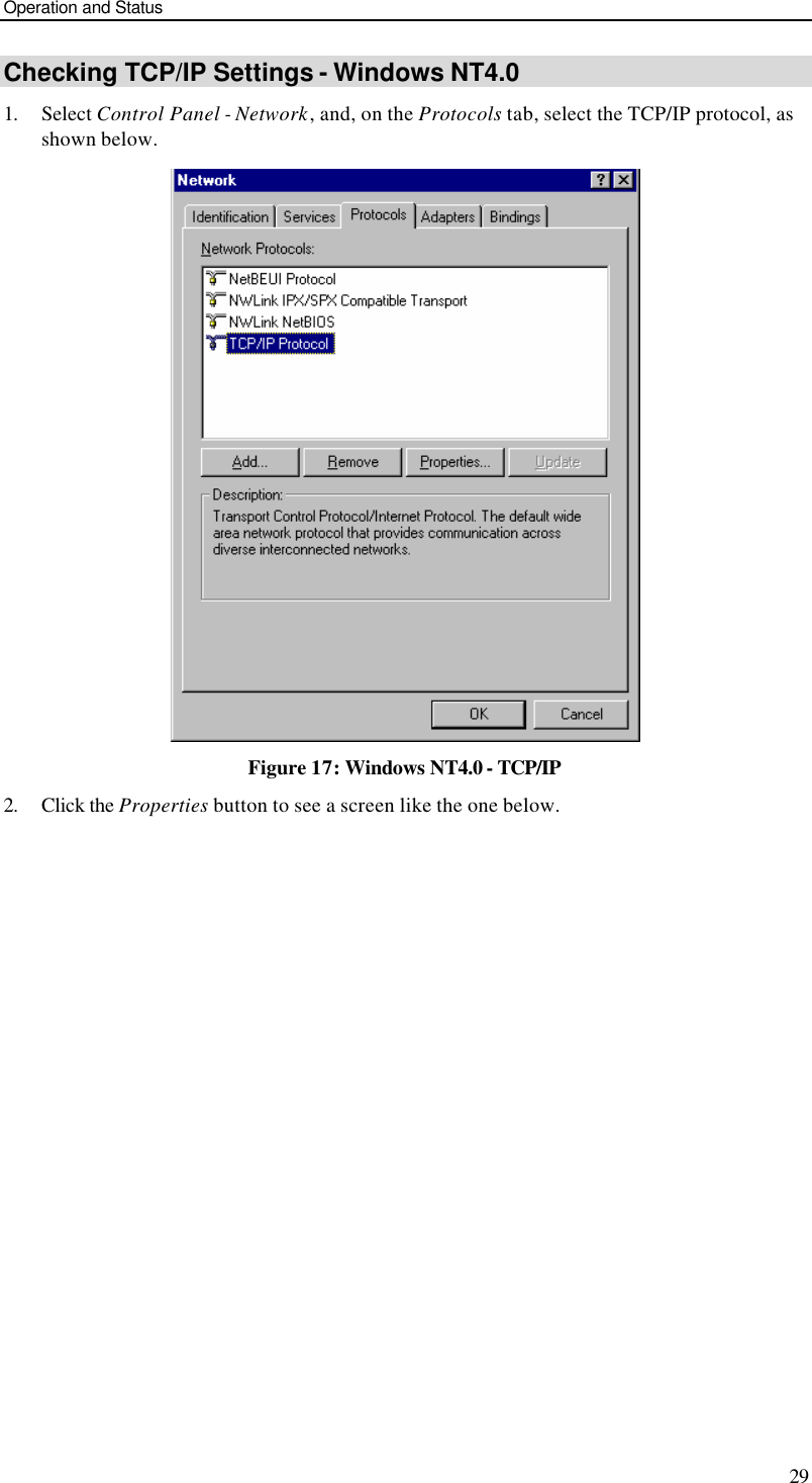 Operation and Status 29 Checking TCP/IP Settings - Windows NT4.0 1. Select Control Panel - Network, and, on the Protocols tab, select the TCP/IP protocol, as shown below.  Figure 17: Windows NT4.0 - TCP/IP 2. Click the Properties button to see a screen like the one below. 