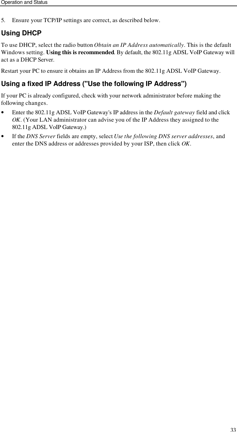 Operation and Status 33 5. Ensure your TCP/IP settings are correct, as described below. Using DHCP To use DHCP, select the radio button Obtain an IP Address automatically. This is the default Windows setting. Using this is recommended. By default, the 802.11g ADSL VoIP Gateway will act as a DHCP Server. Restart your PC to ensure it obtains an IP Address from the 802.11g ADSL VoIP Gateway. Using a fixed IP Address (&quot;Use the following IP Address&quot;) If your PC is already configured, check with your network administrator before making the following changes. • Enter the 802.11g ADSL VoIP Gateway&apos;s IP address in the Default gateway field and click OK. (Your LAN administrator can advise you of the IP Address they assigned to the 802.11g ADSL VoIP Gateway.) • If the DNS Server fields are empty, select Use the following DNS server addresses, and enter the DNS address or addresses provided by your ISP, then click OK.  