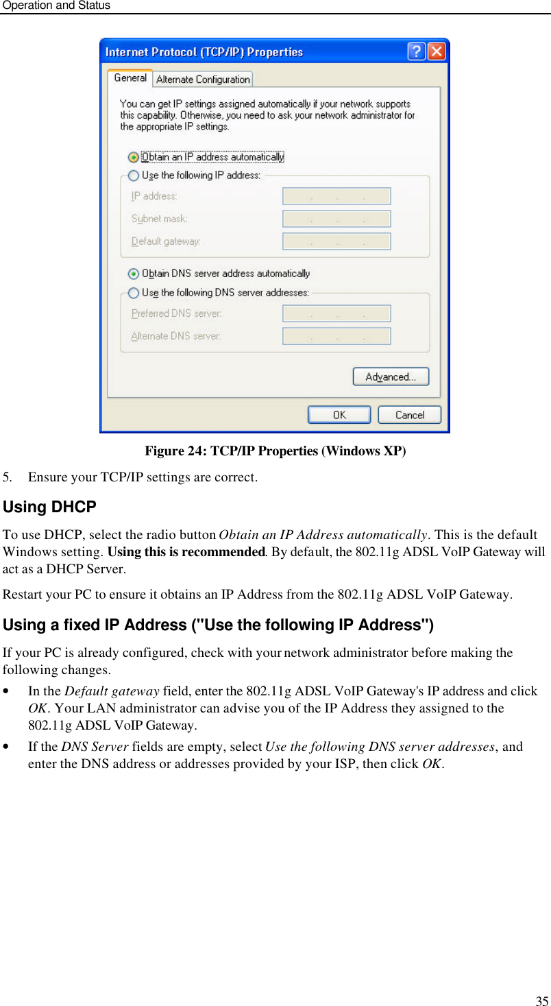 Operation and Status 35  Figure 24: TCP/IP Properties (Windows XP) 5. Ensure your TCP/IP settings are correct. Using DHCP To use DHCP, select the radio button Obtain an IP Address automatically. This is the default Windows setting. Using this is recommended. By default, the 802.11g ADSL VoIP Gateway will act as a DHCP Server. Restart your PC to ensure it obtains an IP Address from the 802.11g ADSL VoIP Gateway. Using a fixed IP Address (&quot;Use the following IP Address&quot;) If your PC is already configured, check with your network administrator before making the following changes. • In the Default gateway field, enter the 802.11g ADSL VoIP Gateway&apos;s IP address and click OK. Your LAN administrator can advise you of the IP Address they assigned to the 802.11g ADSL VoIP Gateway. • If the DNS Server fields are empty, select Use the following DNS server addresses, and enter the DNS address or addresses provided by your ISP, then click OK.   