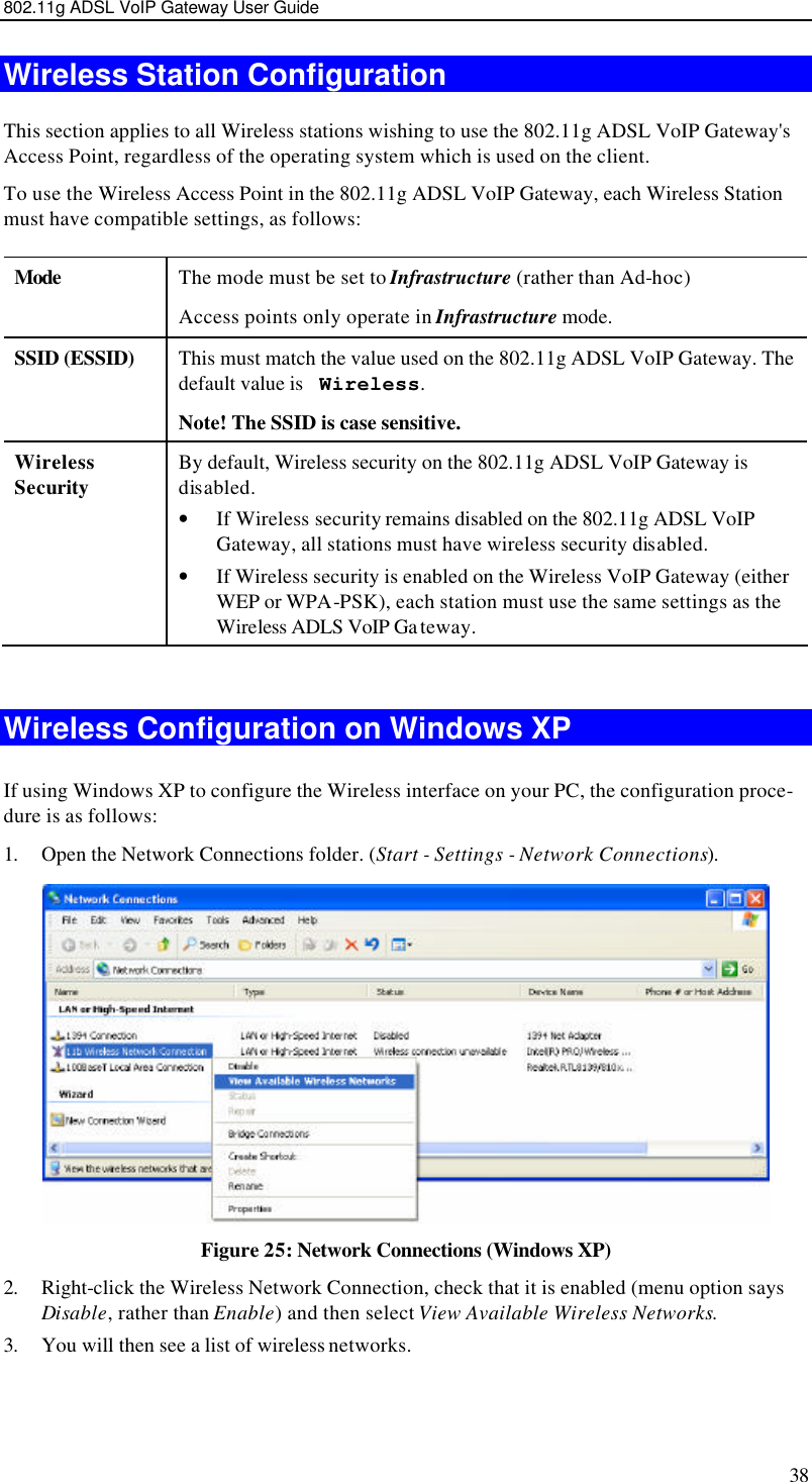 802.11g ADSL VoIP Gateway User Guide 38 Wireless Station Configuration This section applies to all Wireless stations wishing to use the 802.11g ADSL VoIP Gateway&apos;s Access Point, regardless of the operating system which is used on the client. To use the Wireless Access Point in the 802.11g ADSL VoIP Gateway, each Wireless Station must have compatible settings, as follows: Mode  The mode must be set to Infrastructure (rather than Ad-hoc) Access points only operate in Infrastructure mode. SSID (ESSID) This must match the value used on the 802.11g ADSL VoIP Gateway. The default value is  Wireless.  Note! The SSID is case sensitive. Wireless Security By default, Wireless security on the 802.11g ADSL VoIP Gateway is disabled. • If Wireless security remains disabled on the 802.11g ADSL VoIP Gateway, all stations must have wireless security disabled. • If Wireless security is enabled on the Wireless VoIP Gateway (either WEP or WPA-PSK), each station must use the same settings as the Wireless ADLS VoIP Ga teway.  Wireless Configuration on Windows XP If using Windows XP to configure the Wireless interface on your PC, the configuration proce-dure is as follows: 1. Open the Network Connections folder. (Start - Settings - Network Connections).  Figure 25: Network Connections (Windows XP) 2. Right-click the Wireless Network Connection, check that it is enabled (menu option says Disable, rather than Enable) and then select View Available Wireless Networks.  3. You will then see a list of wireless networks. 