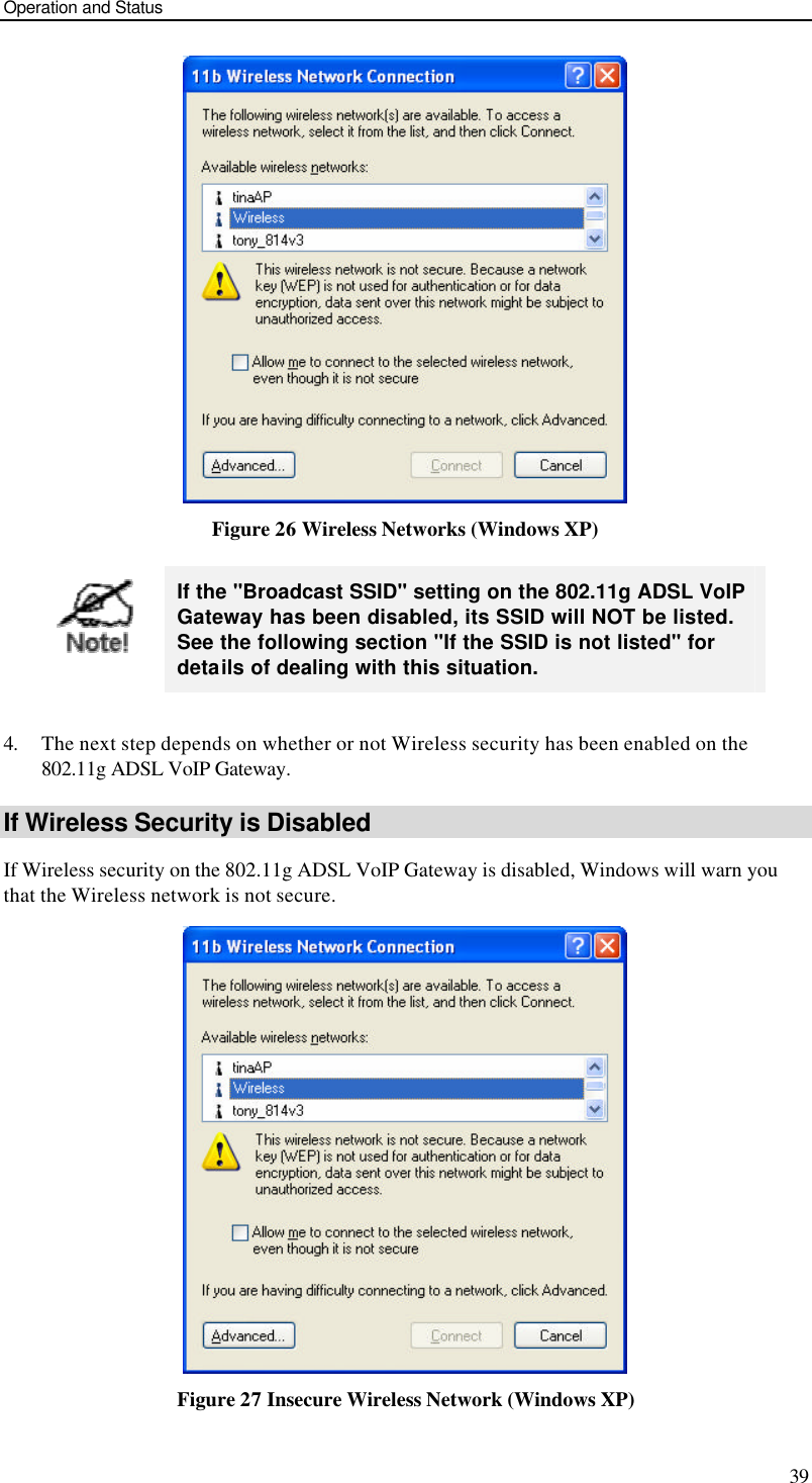 Operation and Status 39  Figure 26 Wireless Networks (Windows XP)   If the &quot;Broadcast SSID&quot; setting on the 802.11g ADSL VoIP Gateway has been disabled, its SSID will NOT be listed. See the following section &quot;If the SSID is not listed&quot; for details of dealing with this situation.  4. The next step depends on whether or not Wireless security has been enabled on the 802.11g ADSL VoIP Gateway. If Wireless Security is Disabled If Wireless security on the 802.11g ADSL VoIP Gateway is disabled, Windows will warn you that the Wireless network is not secure.  Figure 27 Insecure Wireless Network (Windows XP) 