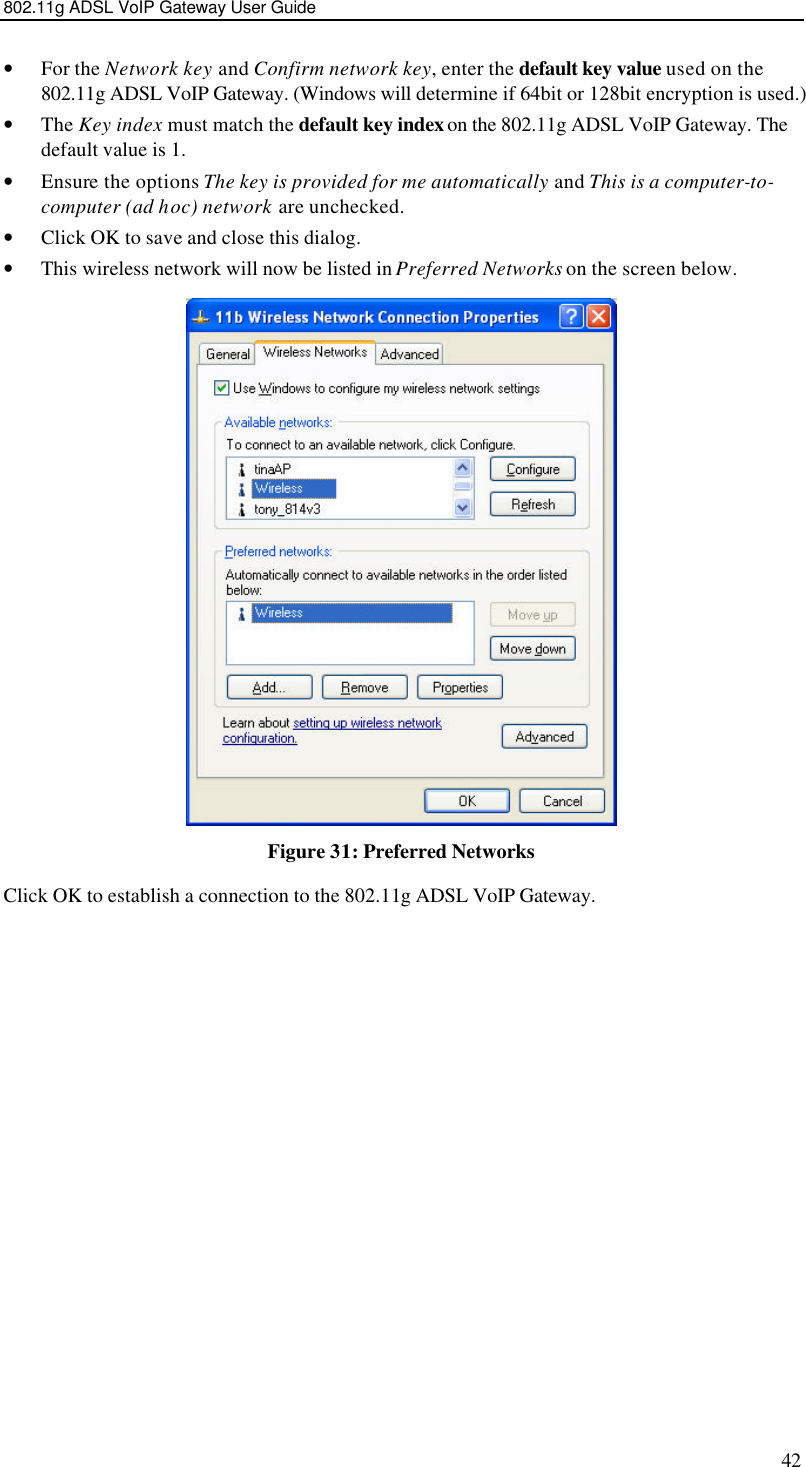 802.11g ADSL VoIP Gateway User Guide 42 • For the Network key and Confirm network key, enter the default key value used on the 802.11g ADSL VoIP Gateway. (Windows will determine if 64bit or 128bit encryption is used.) • The Key index must match the default key index on the 802.11g ADSL VoIP Gateway. The default value is 1. • Ensure the options The key is provided for me automatically and This is a computer-to-computer (ad hoc) network are unchecked. • Click OK to save and close this dialog.  • This wireless network will now be listed in Preferred Networks on the screen below.  Figure 31: Preferred Networks Click OK to establish a connection to the 802.11g ADSL VoIP Gateway.  