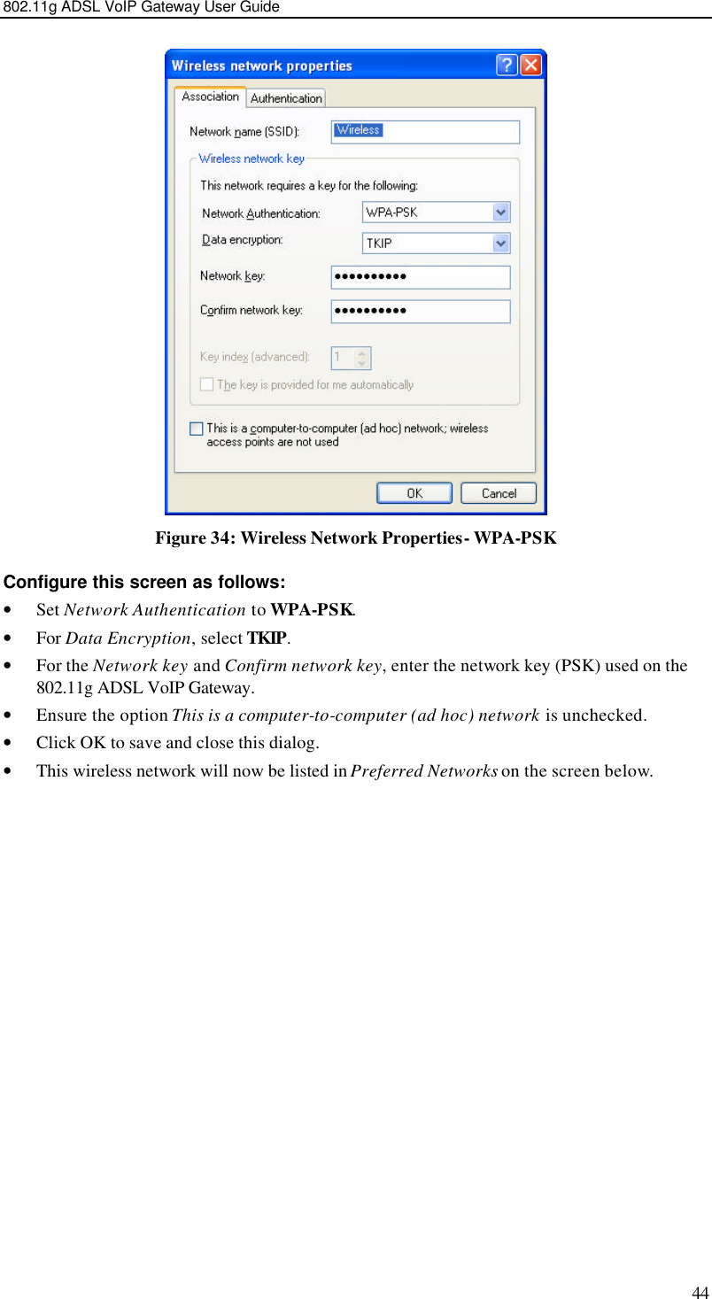 802.11g ADSL VoIP Gateway User Guide 44  Figure 34: Wireless Network Properties- WPA-PSK Configure this screen as follows: • Set Network Authentication to WPA-PSK. • For Data Encryption, select TKIP. • For the Network key and Confirm network key, enter the network key (PSK) used on the 802.11g ADSL VoIP Gateway. • Ensure the option This is a computer-to-computer (ad hoc) network is unchecked. • Click OK to save and close this dialog.  • This wireless network will now be listed in Preferred Networks on the screen below. 