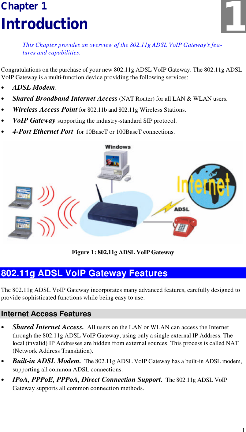  1 Chapter 1 Introduction This Chapter provides an overview of the 802.11g ADSL VoIP Gateway&apos;s fea-tures and capabilities. Congratulations on the purchase of your new 802.11g ADSL VoIP Gateway. The 802.11g ADSL VoIP Gateway is a multi-function device providing the following services: • ADSL Modem. • Shared Broadband Internet Access (NAT Router) for all LAN &amp; WLAN users. • Wireless Access Point for 802.11b and 802.11g Wireless Stations. • VoIP Gateway supporting the industry-standard SIP protocol. • 4-Port Ethernet Port  for 10BaseT or 100BaseT connections.  Figure 1: 802.11g ADSL VoIP Gateway 802.11g ADSL VoIP Gateway Features The 802.11g ADSL VoIP Gateway incorporates many advanced features, carefully designed to provide sophisticated functions while being easy to use. Internet Access Features • Shared Internet Access.  All users on the LAN or WLAN can access the Internet through the 802.11g ADSL VoIP Gateway, using only a single external IP Address. The local (invalid) IP Addresses are hidden from external sources. This process is called NAT (Network Address Translation). • Built-in ADSL Modem.  The 802.11g ADSL VoIP Gateway has a built-in ADSL modem, supporting all common ADSL connections. • IPoA, PPPoE, PPPoA, Direct Connection Support.  The 802.11g ADSL VoIP Gateway supports all common connection methods. 1 