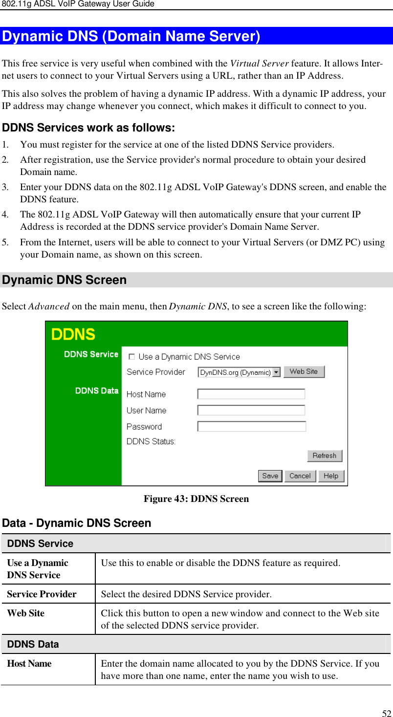 802.11g ADSL VoIP Gateway User Guide 52 Dynamic DNS (Domain Name Server) This free service is very useful when combined with the Virtual Server feature. It allows Inter-net users to connect to your Virtual Servers using a URL, rather than an IP Address. This also solves the problem of having a dynamic IP address. With a dynamic IP address, your IP address may change whenever you connect, which makes it difficult to connect to you. DDNS Services work as follows: 1. You must register for the service at one of the listed DDNS Service providers. 2. After registration, use the Service provider&apos;s normal procedure to obtain your desired Domain name. 3. Enter your DDNS data on the 802.11g ADSL VoIP Gateway&apos;s DDNS screen, and enable the DDNS feature. 4. The 802.11g ADSL VoIP Gateway will then automatically ensure that your current IP Address is recorded at the DDNS service provider&apos;s Domain Name Server. 5. From the Internet, users will be able to connect to your Virtual Servers (or DMZ PC) using your Domain name, as shown on this screen. Dynamic DNS Screen Select Advanced on the main menu, then Dynamic DNS, to see a screen like the following:  Figure 43: DDNS Screen Data - Dynamic DNS Screen DDNS Service Use a Dynamic DNS Service Use this to enable or disable the DDNS feature as required. Service Provider Select the desired DDNS Service provider. Web Site Click this button to open a new window and connect to the Web site of the selected DDNS service provider. DDNS Data Host Name Enter the domain name allocated to you by the DDNS Service. If you have more than one name, enter the name you wish to use. 