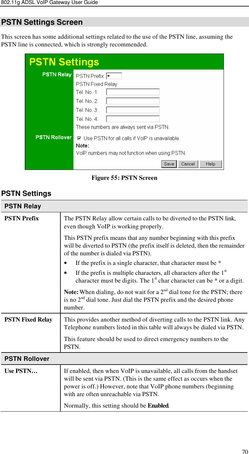 802.11g ADSL VoIP Gateway User Guide 70 PSTN Settings Screen This screen has some additional settings related to the use of the PSTN line, assuming the PSTN line is connected, which is strongly recommended.  Figure 55: PSTN Screen PSTN Settings PSTN Relay PSTN Prefix The PSTN Relay allow certain calls to be diverted to the PSTN link, even though VoIP is working properly.  This PSTN prefix means that any number beginning with this prefix will be diverted to PSTN (the prefix itself is deleted, then the remainder of the number is dialed via PSTN). • If the prefix is a single character, that character must be * • If the prefix is multiple characters, all characters after the 1st character must be digits. The 1st char character can be * or a digit. Note: When dialing, do not wait for a 2nd dial tone for the PSTN; there is no 2nd dial tone. Just dial the PSTN prefix and the desired phone number. PSTN Fixed Relay This provides another method of diverting calls to the PSTN link. Any Telephone numbers listed in this table will always be dialed via PSTN. This feature should be used to direct emergency numbers to the PSTN. PSTN Rollover Use PSTN…  If enabled, then when VoIP is unavailable, all calls from the handset will be sent via PSTN. (This is the same effect as occurs when the power is off.) However, note that VoIP phone numbers (beginning with are often unreachable via PSTN. Normally, this setting should be Enabled.  