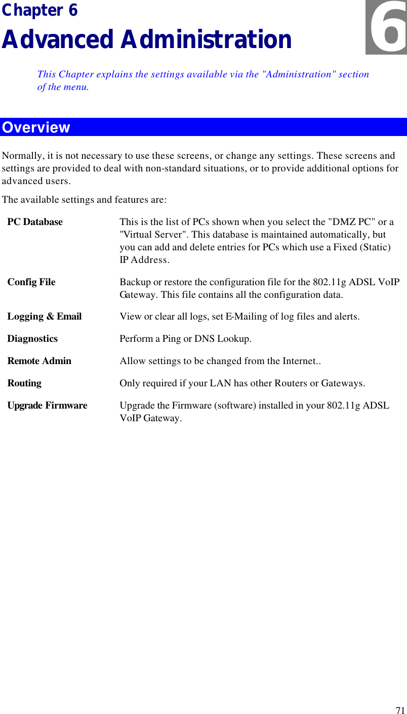  71 Chapter 6 Advanced Administration This Chapter explains the settings available via the &quot;Administration&quot; section of the menu. Overview Normally, it is not necessary to use these screens, or change any settings. These screens and settings are provided to deal with non-standard situations, or to provide additional options for advanced users. The available settings and features are: PC Database This is the list of PCs shown when you select the &quot;DMZ PC&quot; or a &quot;Virtual Server&quot;. This database is maintained automatically, but you can add and delete entries for PCs which use a Fixed (Static) IP Address. Config File Backup or restore the configuration file for the 802.11g ADSL VoIP Ga teway. This file contains all the configuration data. Logging &amp; Email View or clear all logs, set E-Mailing of log files and alerts. Diagnostics Perform a Ping or DNS Lookup. Remote Admin Allow settings to be changed from the Internet.. Routing Only required if your LAN has other Routers or Gateways. Upgrade Firmware Upgrade the Firmware (software) installed in your 802.11g ADSL VoIP Gateway.  6 