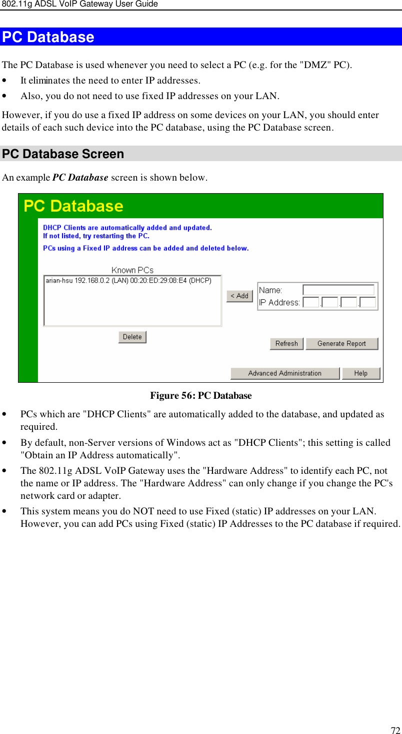 802.11g ADSL VoIP Gateway User Guide 72 PC Database The PC Database is used whenever you need to select a PC (e.g. for the &quot;DMZ&quot; PC).  • It eliminates the need to enter IP addresses.  • Also, you do not need to use fixed IP addresses on your LAN. However, if you do use a fixed IP address on some devices on your LAN, you should enter details of each such device into the PC database, using the PC Database screen. PC Database Screen An example PC Database screen is shown below.  Figure 56: PC Database  • PCs which are &quot;DHCP Clients&quot; are automatically added to the database, and updated as required. • By default, non-Server versions of Windows act as &quot;DHCP Clients&quot;; this setting is called &quot;Obtain an IP Address automatically&quot;. • The 802.11g ADSL VoIP Gateway uses the &quot;Hardware Address&quot; to identify each PC, not the name or IP address. The &quot;Hardware Address&quot; can only change if you change the PC&apos;s network card or adapter. • This system means you do NOT need to use Fixed (static) IP addresses on your LAN. However, you can add PCs using Fixed (static) IP Addresses to the PC database if required. 