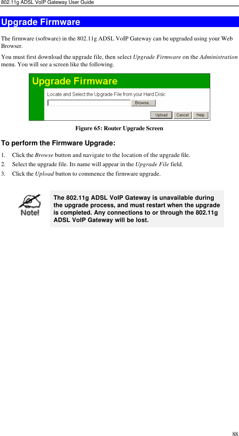 802.11g ADSL VoIP Gateway User Guide 88 Upgrade Firmware The firmware (software) in the 802.11g ADSL VoIP Gateway can be upgraded using your Web Browser.  You must first download the upgrade file, then select Upgrade Firmware on the Administration menu. You will see a screen like the following.  Figure 65: Router Upgrade Screen To perform the Firmware Upgrade: 1. Click the Browse button and navigate to the location of the upgrade file. 2. Select the upgrade file. Its name will appear in the Upgrade File field. 3. Click the Upload button to commence the firmware upgrade.   The 802.11g ADSL VoIP Gateway is unavailable during the upgrade process, and must restart when the upgrade is completed. Any connections to or through the 802.11g ADSL VoIP Gateway will be lost.   