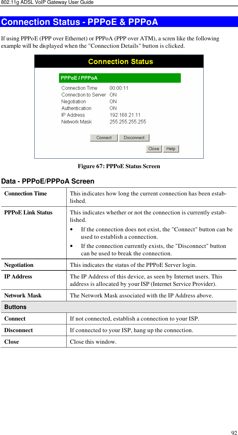 802.11g ADSL VoIP Gateway User Guide 92 Connection Status - PPPoE &amp; PPPoA If using PPPoE (PPP over Ethernet) or PPPoA (PPP over ATM), a scren like the following example will be displayed when the &quot;Connection Details&quot; button is clicked.  Figure 67: PPPoE Status Screen Data - PPPoE/PPPoA Screen Connection Time This indicates how long the current connection has been estab-lished. PPPoE Link Status This indicates whether or not the connection is currently estab-lished. • If the connection does not exist, the &quot;Connect&quot; button can be used to establish a connection. • If the connection currently exists, the &quot;Disconnect&quot; button can be used to break the connection. Negotiation This indicates the status of the PPPoE Server login. IP Address The IP Address of this device, as seen by Internet users. This address is allocated by your ISP (Internet Service Provider). Network Mask The Network Mask associated with the IP Address above. Buttons Connect If not connected, establish a connection to your ISP. Disconnect If connected to your ISP, hang up the connection. Close Close this window.  