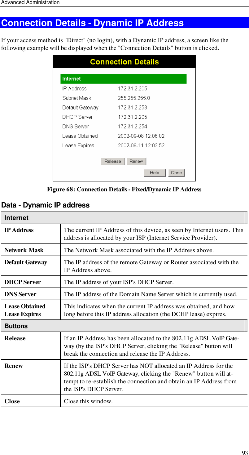 Advanced Administration 93 Connection Details - Dynamic IP Address If your access method is &quot;Direct&quot; (no login), with a Dynamic IP address, a screen like the following example will be displayed when the &quot;Connection Details&quot; button is clicked.  Figure 68: Connection Details - Fixed/Dynamic IP Address Data - Dynamic IP address Internet IP Address The current IP Address of this device, as seen by Internet users. This address is allocated by your ISP (Internet Service Provider). Network Mask The Network Mask associated with the IP Address above. Default Gateway The IP address of the remote Gateway or Router associated with the IP Address above. DHCP Server The IP address of your ISP&apos;s DHCP Server. DNS Server The IP address of the Domain Name Server which is currently used. Lease Obtained Lease Expires This indicates when the current IP address was obtained, and how long before this IP address allocation (the DCHP lease) expires. Buttons Release If an IP Address has been allocated to the 802.11g ADSL VoIP Gate-way (by the ISP&apos;s DHCP Server, clicking the &quot;Release&quot; button will break the connection and release the IP Address. Renew If the ISP&apos;s DHCP Server has NOT allocated an IP Address for the 802.11g ADSL VoIP Gateway, clicking the &quot;Renew&quot; button will at-tempt to re-establish the connection and obtain an IP Address from the ISP&apos;s DHCP Server. Close Close this window.   