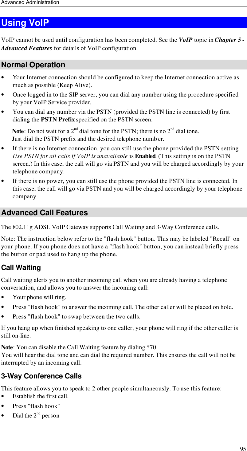 Advanced Administration 95 Using VoIP VoIP cannot be used until configuration has been completed. See the VoIP topic in Chapter 5 - Advanced Features for details of VoIP configuration. Normal Operation • Your Internet connection should be configured to keep the Internet connection active as much as possible (Keep Alive). • Once logged in to the SIP server, you can dial any number using the procedure specified by your VoIP Service provider. • You can dial any number via the PSTN (provided the PSTN line is connected) by first dialing the PSTN Prefix specified on the PSTN screen.  Note: Do not wait for a 2nd dial tone for the PSTN; there is no 2nd dial tone.  Just dial the PSTN prefix and the desired telephone numb er.  • If there is no Internet connection, you can still use the phone provided the PSTN setting Use PSTN for all calls if VoIP is unavailable is Enabled. (This setting is on the PSTN screen.) In this case, the call will go via PSTN and you will be charged accordingly by your telephone company. • If there is no power, you can still use the phone provided the PSTN line is connected. In this case, the call will go via PSTN and you will be charged accordingly by your telephone company. Advanced Call Features The 802.11g ADSL VoIP Gateway supports Call Waiting and 3-Way Conference calls. Note: The instruction below refer to the &quot;flash hook&quot; button. This may be labeled &quot;Recall&quot; on your phone. If you phone does not have a &quot;flash hook&quot; button, you can instead briefly press the button or pad used to hang up the phone. Call Waiting Call waiting alerts you to another incoming call when you are already having a telephone conversation, and allows you to answer the incoming call: • Your phone will ring. • Press &quot;flash hook&quot; to answer the incoming call. The other caller will be placed on hold. • Press &quot;flash hook&quot; to swap between the two calls. If you hang up when finished speaking to one caller, your phone will ring if the other caller is still on-line.  Note: You can disable the Call Waiting feature by dialing *70 You will hear the dial tone and can dial the required number. This ensures the call will not be interrupted by an incoming call. 3-Way Conference Calls This feature allows you to speak to 2 other people simultaneously. To use this feature: • Establish the first call. • Press &quot;flash hook&quot; • Dial the 2nd person  