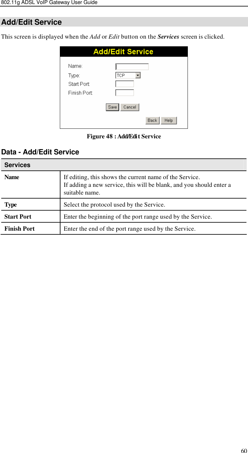 802.11g ADSL VoIP Gateway User Guide 60 Add/Edit Service This screen is displayed when the Add or Edit button on the Services screen is clicked.  Figure 48 : Add/Edit Service Data - Add/Edit Service Services   Name If editing, this shows the current name of the Service.  If adding a new service, this will be blank, and you should enter a suitable name. Type Select the protocol used by the Service.  Start Port Enter the beginning of the port range used by the Service. Finish Port Enter the end of the port range used by the Service.  