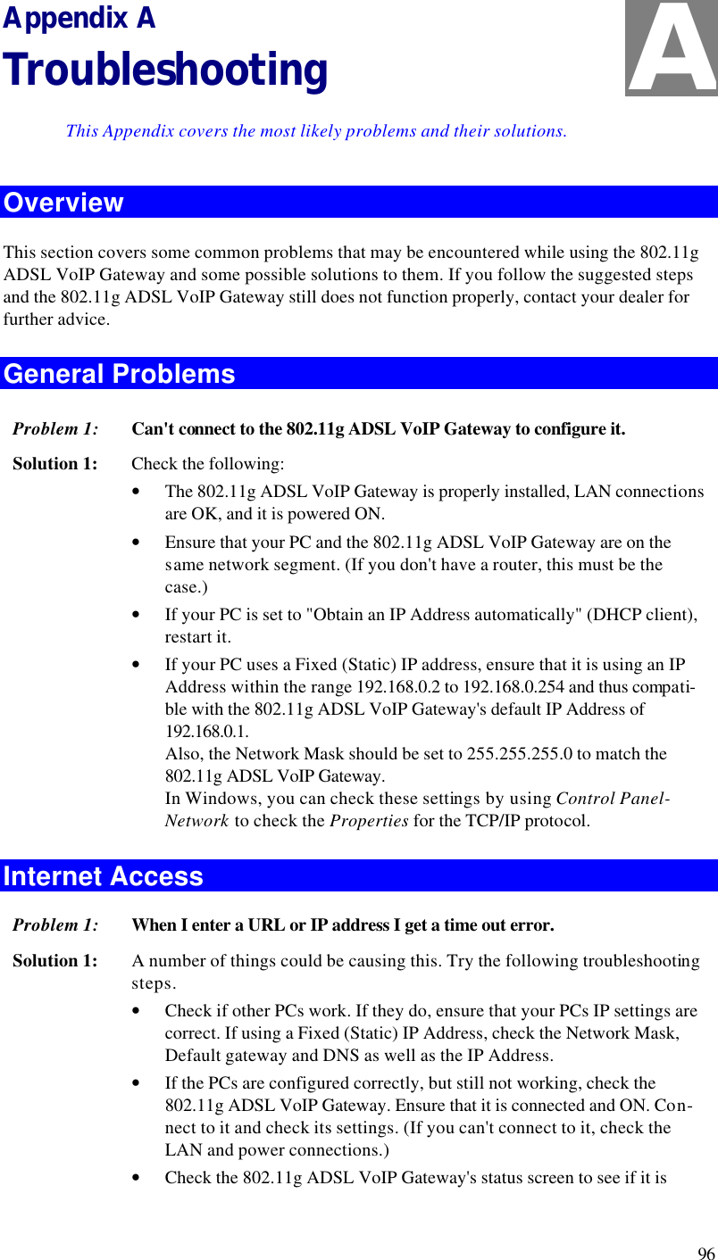  96 Appendix A Troubleshooting This Appendix covers the most likely problems and their solutions. Overview This section covers some common problems that may be encountered while using the 802.11g ADSL VoIP Gateway and some possible solutions to them. If you follow the suggested steps and the 802.11g ADSL VoIP Gateway still does not function properly, contact your dealer for further advice. General Problems Problem 1: Can&apos;t connect to the 802.11g ADSL VoIP Gateway to configure it. Solution 1: Check the following: • The 802.11g ADSL VoIP Gateway is properly installed, LAN connections are OK, and it is powered ON. • Ensure that your PC and the 802.11g ADSL VoIP Gateway are on the same network segment. (If you don&apos;t have a router, this must be the case.)  • If your PC is set to &quot;Obtain an IP Address automatically&quot; (DHCP client), restart it. • If your PC uses a Fixed (Static) IP address, ensure that it is using an IP Address within the range 192.168.0.2 to 192.168.0.254 and thus compati-ble with the 802.11g ADSL VoIP Gateway&apos;s default IP Address of 192.168.0.1.  Also, the Network Mask should be set to 255.255.255.0 to match the 802.11g ADSL VoIP Gateway. In Windows, you can check these settings by using Control Panel-Network to check the Properties for the TCP/IP protocol.  Internet Access Problem 1: When I enter a URL or IP address I get a time out error. Solution 1: A number of things could be causing this. Try the following troubleshooting steps. • Check if other PCs work. If they do, ensure that your PCs IP settings are correct. If using a Fixed (Static) IP Address, check the Network Mask, Default gateway and DNS as well as the IP Address. • If the PCs are configured correctly, but still not working, check the 802.11g ADSL VoIP Gateway. Ensure that it is connected and ON. Con-nect to it and check its settings. (If you can&apos;t connect to it, check the LAN and power connections.) • Check the 802.11g ADSL VoIP Gateway&apos;s status screen to see if it is A 