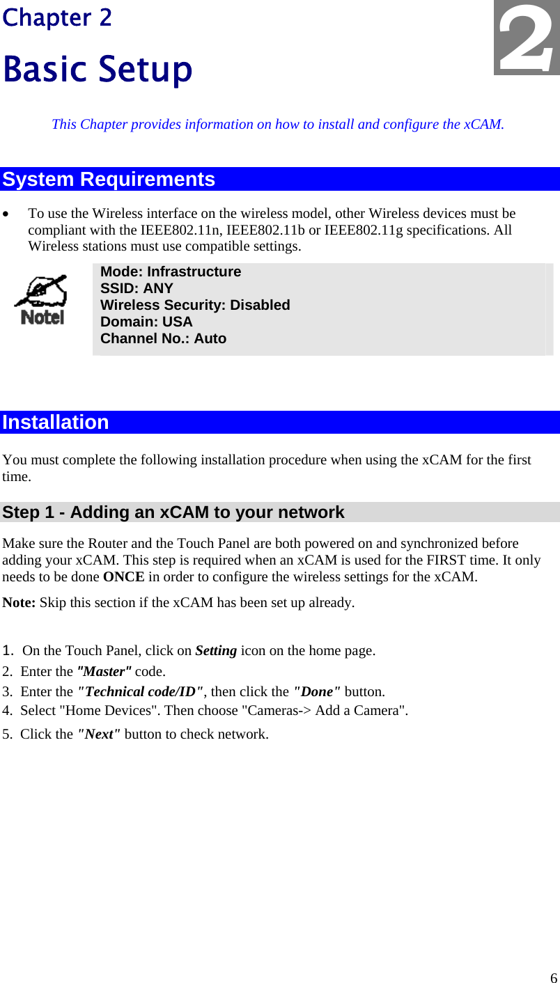  6 Chapter 2 Basic Setup This Chapter provides information on how to install and configure the xCAM. System Requirements • To use the Wireless interface on the wireless model, other Wireless devices must be compliant with the IEEE802.11n, IEEE802.11b or IEEE802.11g specifications. All Wireless stations must use compatible settings.  Mode: Infrastructure SSID: ANY  Wireless Security: Disabled Domain: USA Channel No.: Auto   Installation  You must complete the following installation procedure when using the xCAM for the first time.  Step 1 - Adding an xCAM to your network Make sure the Router and the Touch Panel are both powered on and synchronized before adding your xCAM. This step is required when an xCAM is used for the FIRST time. It only needs to be done ONCE in order to configure the wireless settings for the xCAM. Note: Skip this section if the xCAM has been set up already.   1. On the Touch Panel, click on Setting icon on the home page.  2. Enter the &quot;Master&quot; code. 3.  Enter the &quot;Technical code/ID&quot;, then click the &quot;Done&quot; button. 4.  Select &quot;Home Devices&quot;. Then choose &quot;Cameras-&gt; Add a Camera&quot;. 5.  Click the &quot;Next&quot; button to check network. 2 
