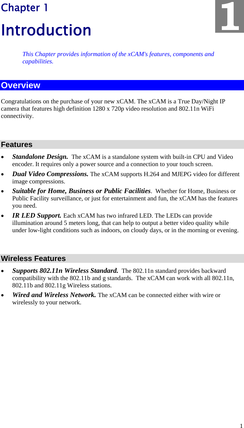 1 Chapter 1 Introduction This Chapter provides information of the xCAM&apos;s features, components and capabilities. Overview Congratulations on the purchase of your new xCAM. The xCAM is a True Day/Night IP camera that features high definition 1280 x 720p video resolution and 802.11n WiFi connectivity.   Features • Standalone Design.  The xCAM is a standalone system with built-in CPU and Video encoder. It requires only a power source and a connection to your touch screen. • Dual Video Compressions. The xCAM supports H.264 and MJEPG video for different image compressions. • Suitable for Home, Business or Public Facilities.  Whether for Home, Business or Public Facility surveillance, or just for entertainment and fun, the xCAM has the features you need. • IR LED Support. Each xCAM has two infrared LED. The LEDs can provide illumination around 5 meters long, that can help to output a better video quality while under low-light conditions such as indoors, on cloudy days, or in the morning or evening.    Wireless Features  • Supports 802.11n Wireless Standard.  The 802.11n standard provides backward compatibility with the 802.11b and g standards.  The xCAM can work with all 802.11n, 802.11b and 802.11g Wireless stations. • Wired and Wireless Network. The xCAM can be connected either with wire or wirelessly to your network.  1 