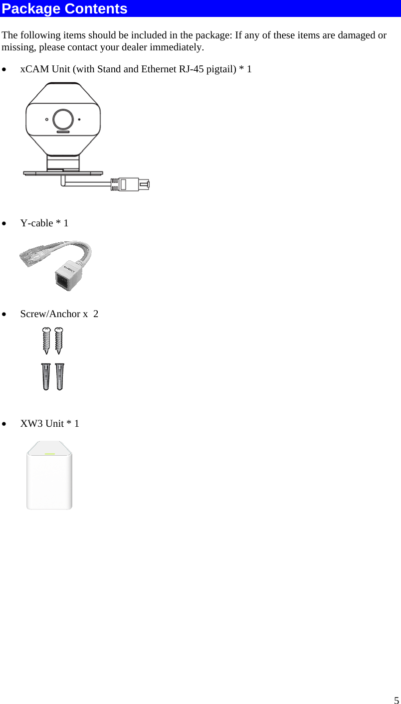  5 Package Contents The following items should be included in the package: If any of these items are damaged or missing, please contact your dealer immediately. • xCAM Unit (with Stand and Ethernet RJ-45 pigtail) * 1   • Y-cable * 1   • Screw/Anchor x  2   • XW3 Unit * 1  