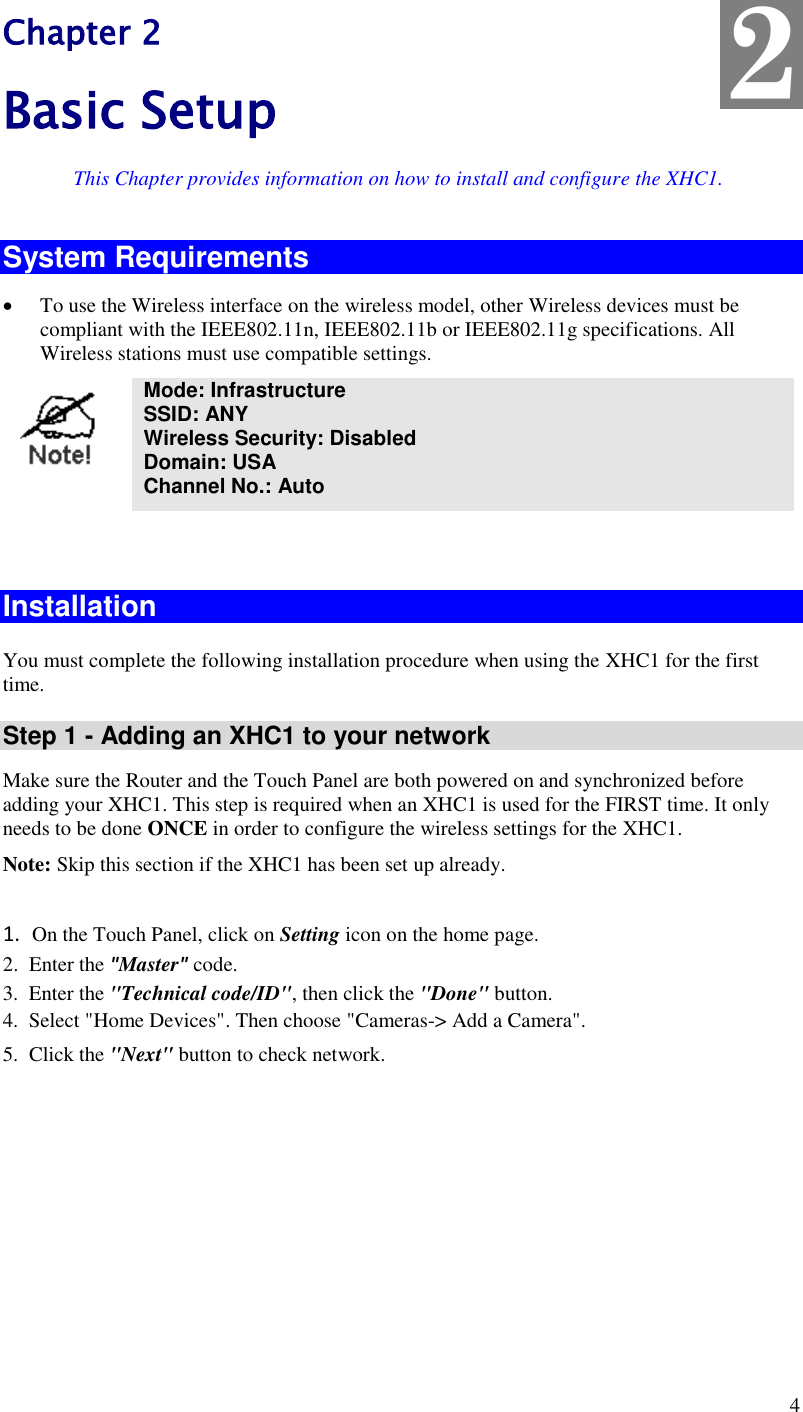  4 Chapter 2 Basic Setup This Chapter provides information on how to install and configure the XHC1. System Requirements  To use the Wireless interface on the wireless model, other Wireless devices must be compliant with the IEEE802.11n, IEEE802.11b or IEEE802.11g specifications. All Wireless stations must use compatible settings.  Mode: Infrastructure SSID: ANY  Wireless Security: Disabled Domain: USA Channel No.: Auto   Installation  You must complete the following installation procedure when using the XHC1 for the first time.  Step 1 - Adding an XHC1 to your network Make sure the Router and the Touch Panel are both powered on and synchronized before adding your XHC1. This step is required when an XHC1 is used for the FIRST time. It only needs to be done ONCE in order to configure the wireless settings for the XHC1. Note: Skip this section if the XHC1 has been set up already.   1.  On the Touch Panel, click on Setting icon on the home page.   2.  Enter the &quot;Master&quot; code.  3.  Enter the &quot;Technical code/ID&quot;, then click the &quot;Done&quot; button. 4.  Select &quot;Home Devices&quot;. Then choose &quot;Cameras-&gt; Add a Camera&quot;. 5.  Click the &quot;Next&quot; button to check network. 2 