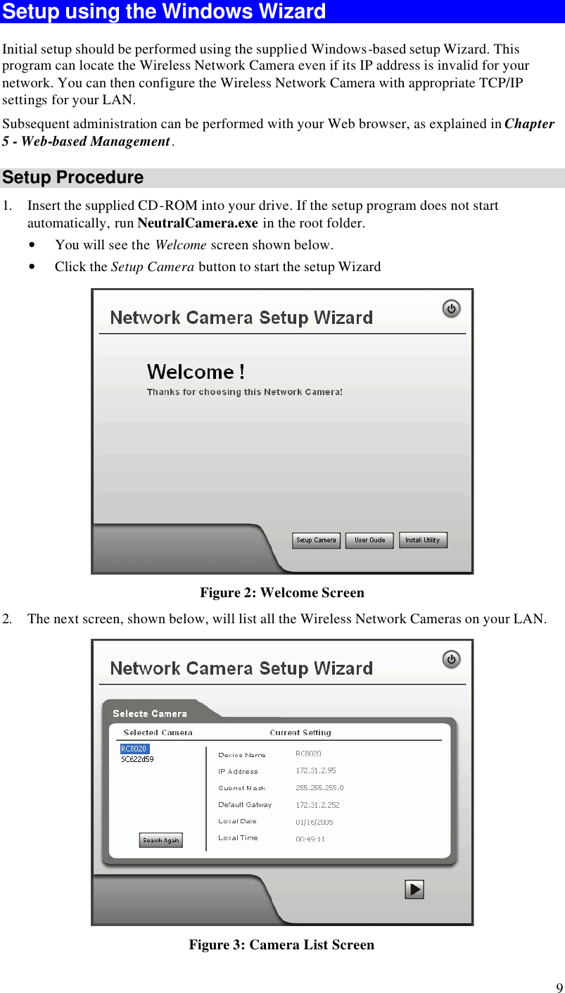  9 Setup using the Windows Wizard Initial setup should be performed using the supplied Windows-based setup Wizard. This program can locate the Wireless Network Camera even if its IP address is invalid for your network. You can then configure the Wireless Network Camera with appropriate TCP/IP settings for your LAN.  Subsequent administration can be performed with your Web browser, as explained in Chapter 5 - Web-based Management. Setup Procedure 1. Insert the supplied CD-ROM into your drive. If the setup program does not start automatically, run NeutralCamera.exe in the root folder.  • You will see the Welcome screen shown below. • Click the Setup Camera button to start the setup Wizard  Figure 2: Welcome Screen 2. The next screen, shown below, will list all the Wireless Network Cameras on your LAN.   Figure 3: Camera List Screen 