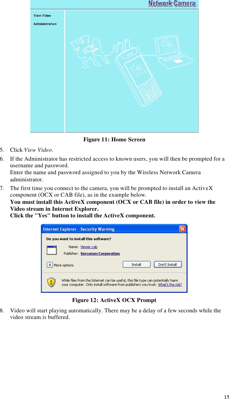 15  Figure 11: Home Screen 5. Click View Video. 6. If the Administrator has restricted access to known users, you will then be prompted for a username and password.  Enter the name and password assigned to you by the Wireless Network Camera administrator. 7. The first time you connect to the camera, you will be prompted to install an ActiveX component (OCX or CAB file), as in the example below. You must install this ActiveX component (OCX or CAB file) in order to view the Video stream in Internet Explorer. Click the &quot;Yes&quot; button to install the ActiveX component.  Figure 12: ActiveX OCX Prompt 8. Video will start playing automatically. There may be a delay of a few seconds while the video stream is buffered.  