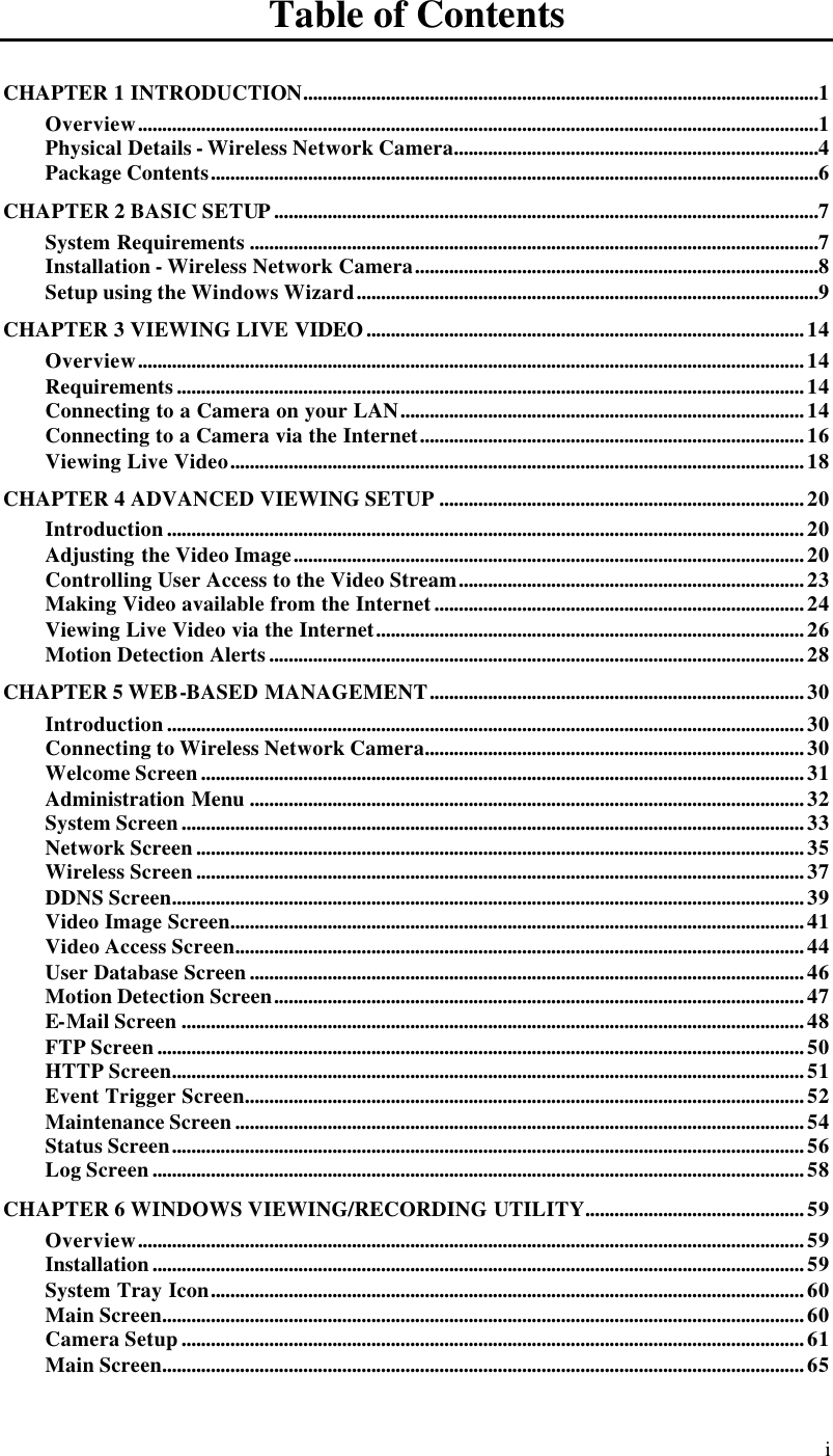  i Table of Contents CHAPTER 1 INTRODUCTION..........................................................................................................1 Overview............................................................................................................................................1 Physical Details - Wireless Network Camera...........................................................................4 Package Contents.............................................................................................................................6 CHAPTER 2 BASIC SETUP................................................................................................................7 System Requirements .....................................................................................................................7 Installation - Wireless Network Camera...................................................................................8 Setup using the Windows Wizard...............................................................................................9 CHAPTER 3 VIEWING LIVE VIDEO..........................................................................................14 Overview.........................................................................................................................................14 Requirements.................................................................................................................................14 Connecting to a Camera on your LAN...................................................................................14 Connecting to a Camera via the Internet...............................................................................16 Viewing Live Video......................................................................................................................18 CHAPTER 4 ADVANCED VIEWING SETUP ...........................................................................20 Introduction...................................................................................................................................20 Adjusting the Video Image.........................................................................................................20 Controlling User Access to the Video Stream.......................................................................23 Making Video available from the Internet............................................................................24 Viewing Live Video via the Internet........................................................................................26 Motion Detection Alerts..............................................................................................................28 CHAPTER 5 WEB-BASED MANAGEMENT.............................................................................30 Introduction...................................................................................................................................30 Connecting to Wireless Network Camera..............................................................................30 Welcome Screen............................................................................................................................31 Administration Menu ..................................................................................................................32 System Screen................................................................................................................................33 Network Screen.............................................................................................................................35 Wireless Screen.............................................................................................................................37 DDNS Screen..................................................................................................................................39 Video Image Screen......................................................................................................................41 Video Access Screen.....................................................................................................................44 User Database Screen..................................................................................................................46 Motion Detection Screen.............................................................................................................47 E-Mail Screen ................................................................................................................................48 FTP Screen.....................................................................................................................................50 HTTP Screen..................................................................................................................................51 Event Trigger Screen...................................................................................................................52 Maintenance Screen.....................................................................................................................54 Status Screen..................................................................................................................................56 Log Screen......................................................................................................................................58 CHAPTER 6 WINDOWS VIEWING/RECORDING UTILITY.............................................59 Overview.........................................................................................................................................59 Installation......................................................................................................................................59 System Tray Icon..........................................................................................................................60 Main Screen....................................................................................................................................60 Camera Setup................................................................................................................................61 Main Screen....................................................................................................................................65 