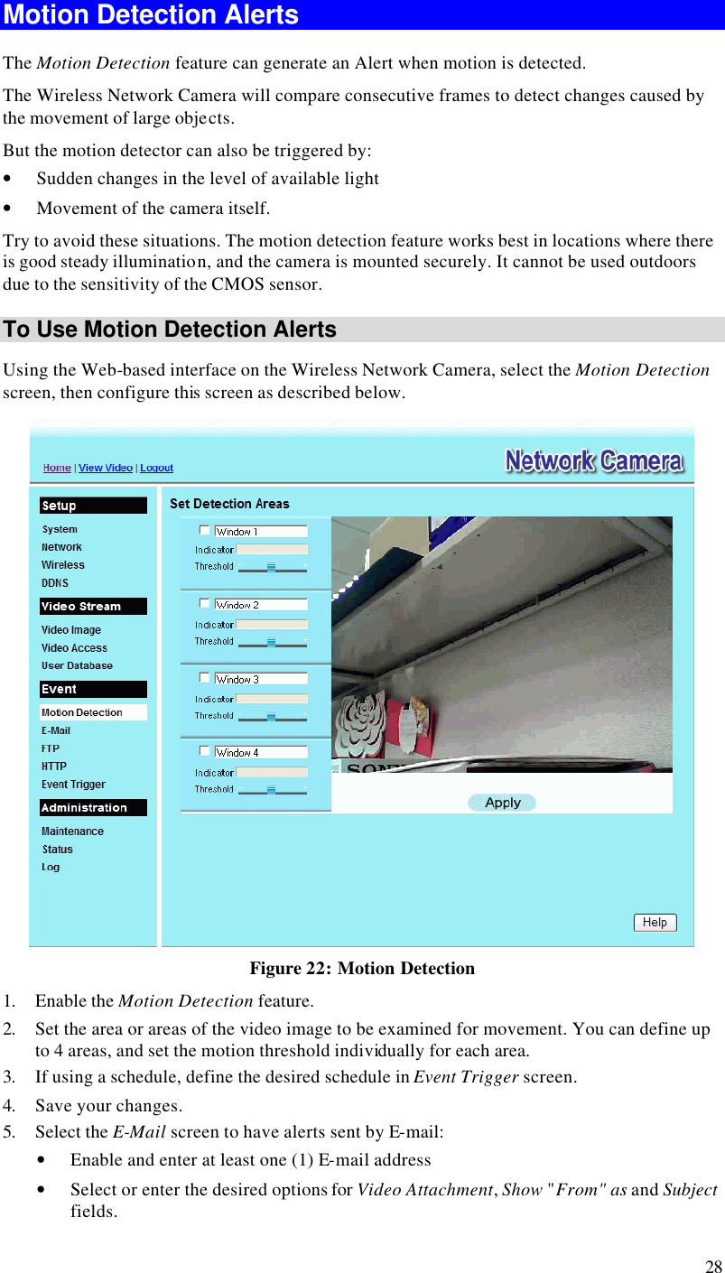  28 Motion Detection Alerts The Motion Detection feature can generate an Alert when motion is detected. The Wireless Network Camera will compare consecutive frames to detect changes caused by the movement of large objects.  But the motion detector can also be triggered by: • Sudden changes in the level of available light • Movement of the camera itself. Try to avoid these situations. The motion detection feature works best in locations where there is good steady illumination, and the camera is mounted securely. It cannot be used outdoors due to the sensitivity of the CMOS sensor. To Use Motion Detection Alerts Using the Web-based interface on the Wireless Network Camera, select the Motion Detection screen, then configure this screen as described below.  Figure 22: Motion Detection 1. Enable the Motion Detection feature. 2. Set the area or areas of the video image to be examined for movement. You can define up to 4 areas, and set the motion threshold individually for each area. 3. If using a schedule, define the desired schedule in Event Trigger screen. 4. Save your changes. 5. Select the E-Mail screen to have alerts sent by E-mail: • Enable and enter at least one (1) E-mail address • Select or enter the desired options for Video Attachment, Show &quot;From&quot; as and Subject fields. 