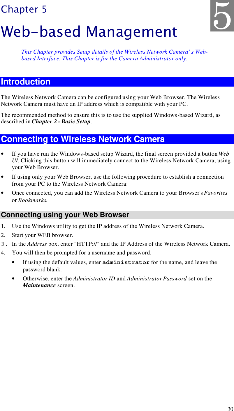  30 Chapter 5 Web-based Management This Chapter provides Setup details of the Wireless Network Camera’s Web-based Interface. This Chapter is for the Camera Administrator only. Introduction The Wireless Network Camera can be configured using your Web Browser. The Wireless Network Camera must have an IP address which is compatible with your PC. The recommended method to ensure this is to use the supplied Windows-based Wizard, as described in Chapter 2 - Basic Setup. Connecting to Wireless Network Camera • If you have run the Windows-based setup Wizard, the final screen provided a button Web UI. Clicking this button will immediately connect to the Wireless Network Camera, using your Web Browser. • If using only your Web Browser, use the following procedure to establish a connection from your PC to the Wireless Network Camera: • Once connected, you can add the Wireless Network Camera to your Browser&apos;s Favorites or Bookmarks. Connecting using your Web Browser 1. Use the Windows utility to get the IP address of the Wireless Network Camera. 2. Start your WEB browser. 3. In the Address box, enter &quot;HTTP://&quot; and the IP Address of the Wireless Network Camera.  4. You will then be prompted for a username and password. • If using the default values, enter administrator for the name, and leave the password blank. • Otherwise, enter the Administrator ID and Administrator Password set on the Maintenance screen.  5 