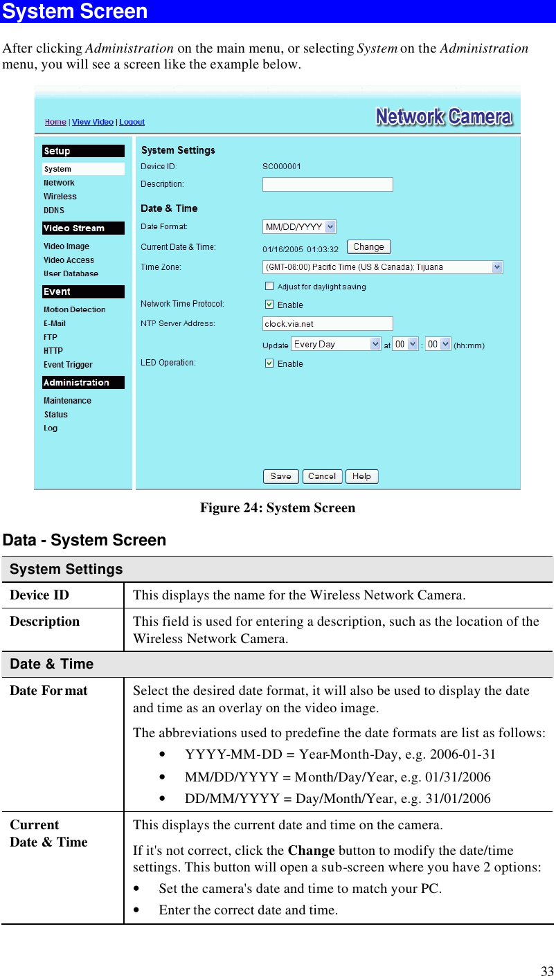  33 System Screen After clicking Administration on the main menu, or selecting System on the Administration menu, you will see a screen like the example below.  Figure 24: System Screen Data - System Screen System Settings Device ID This displays the name for the Wireless Network Camera. Description This field is used for entering a description, such as the location of the Wireless Network Camera. Date &amp; Time  Date Format Select the desired date format, it will also be used to display the date and time as an overlay on the video image.  The abbreviations used to predefine the date formats are list as follows:  • YYYY-MM-DD = Year-Month-Day, e.g. 2006-01-31  • MM/DD/YYYY = Month/Day/Year, e.g. 01/31/2006 • DD/MM/YYYY = Day/Month/Year, e.g. 31/01/2006 Current  Date &amp; Time This displays the current date and time on the camera. If it&apos;s not correct, click the Change button to modify the date/time settings. This button will open a sub-screen where you have 2 options: • Set the camera&apos;s date and time to match your PC. • Enter the correct date and time. 