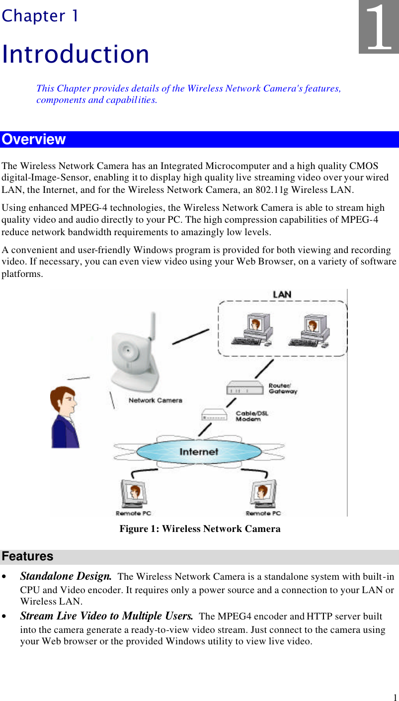  1 Chapter 1 Introduction This Chapter provides details of the Wireless Network Camera&apos;s features, components and capabilities. Overview The Wireless Network Camera has an Integrated Microcomputer and a high quality CMOS digital-Image-Sensor, enabling it to display high quality live streaming video over your wired LAN, the Internet, and for the Wireless Network Camera, an 802.11g Wireless LAN. Using enhanced MPEG-4 technologies, the Wireless Network Camera is able to stream high quality video and audio directly to your PC. The high compression capabilities of MPEG-4 reduce network bandwidth requirements to amazingly low levels.  A convenient and user-friendly Windows program is provided for both viewing and recording video. If necessary, you can even view video using your Web Browser, on a variety of software platforms.   Figure 1: Wireless Network Camera Features • Standalone Design.  The Wireless Network Camera is a standalone system with built-in CPU and Video encoder. It requires only a power source and a connection to your LAN or Wireless LAN. • Stream Live Video to Multiple Users.  The MPEG4 encoder and HTTP server built into the camera generate a ready-to-view video stream. Just connect to the camera using your Web browser or the provided Windows utility to view live video. 1 