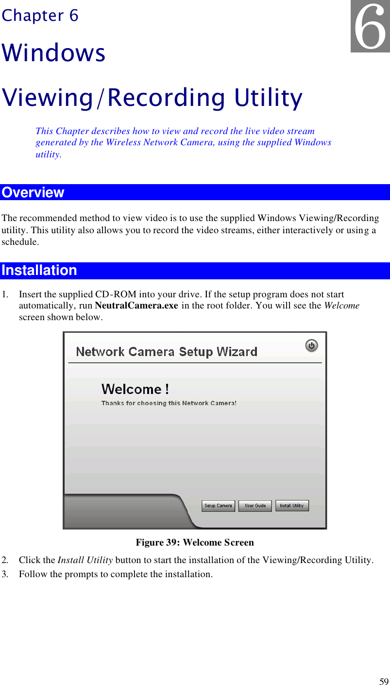  59 Chapter 6 Windows Viewing/Recording Utility This Chapter describes how to view and record the live video stream generated by the Wireless Network Camera, using the supplied Windows utility. Overview The recommended method to view video is to use the supplied Windows Viewing/Recording utility. This utility also allows you to record the video streams, either interactively or using a schedule. Installation 1. Insert the supplied CD-ROM into your drive. If the setup program does not start automatically, run NeutralCamera.exe in the root folder. You will see the Welcome  screen shown below.  Figure 39: Welcome Screen 2. Click the Install Utility button to start the installation of the Viewing/Recording Utility. 3. Follow the prompts to complete the installation.  6 
