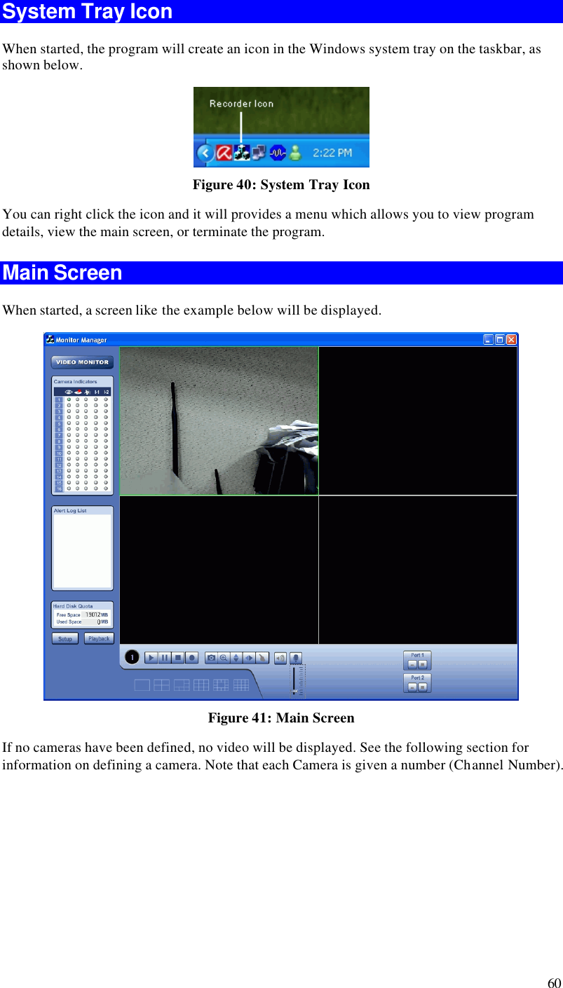  60 System Tray Icon When started, the program will create an icon in the Windows system tray on the taskbar, as shown below.  Figure 40: System Tray Icon You can right click the icon and it will provides a menu which allows you to view program details, view the main screen, or terminate the program. Main Screen When started, a screen like the example below will be displayed.  Figure 41: Main Screen If no cameras have been defined, no video will be displayed. See the following section for information on defining a camera. Note that each Camera is given a number (Channel Number). 