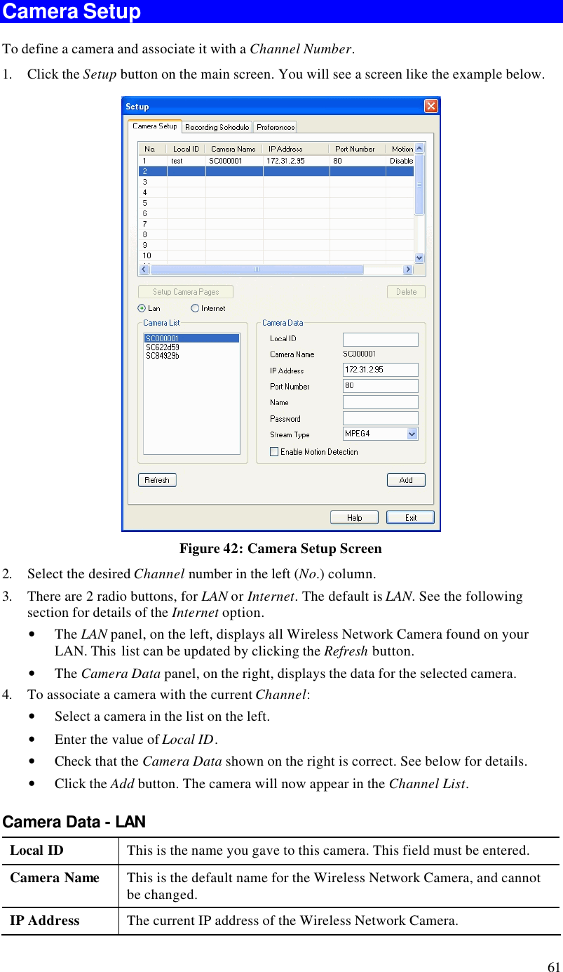  61 Camera Setup To define a camera and associate it with a Channel Number. 1. Click the Setup button on the main screen. You will see a screen like the example below.  Figure 42: Camera Setup Screen 2. Select the desired Channel number in the left (No.) column. 3. There are 2 radio buttons, for LAN or Internet. The default is LAN. See the following section for details of the Internet option. • The LAN panel, on the left, displays all Wireless Network Camera found on your LAN. This  list can be updated by clicking the Refresh button.  • The Camera Data panel, on the right, displays the data for the selected camera. 4. To associate a camera with the current Channel: • Select a camera in the list on the left.  • Enter the value of Local ID. • Check that the Camera Data shown on the right is correct. See below for details. • Click the Add button. The camera will now appear in the Channel List. Camera Data - LAN Local ID This is the name you gave to this camera. This field must be entered. Camera Name This is the default name for the Wireless Network Camera, and cannot be changed. IP Address The current IP address of the Wireless Network Camera. 
