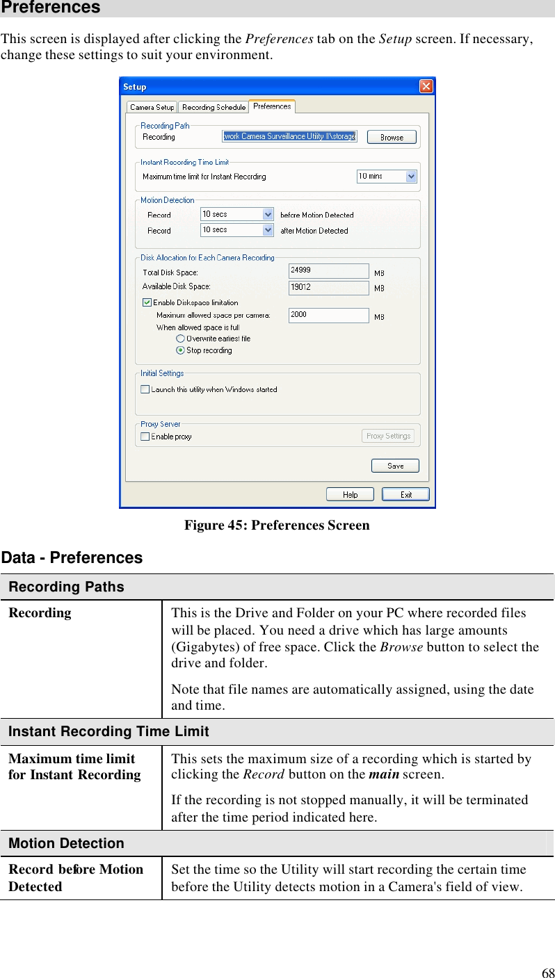  68 Preferences This screen is displayed after clicking the Preferences tab on the Setup screen. If necessary, change these settings to suit your environment.  Figure 45: Preferences Screen Data - Preferences Recording Paths Recording This is the Drive and Folder on your PC where recorded files will be placed. You need a drive which has large amounts (Gigabytes) of free space. Click the Browse button to select the drive and folder. Note that file names are automatically assigned, using the date and time. Instant Recording Time Limit Maximum time limit for Instant Recording This sets the maximum size of a recording which is started by clicking the Record button on the main screen. If the recording is not stopped manually, it will be terminated after the time period indicated here. Motion Detection Record before Motion Detected Set the time so the Utility will start recording the certain time before the Utility detects motion in a Camera&apos;s field of view. 