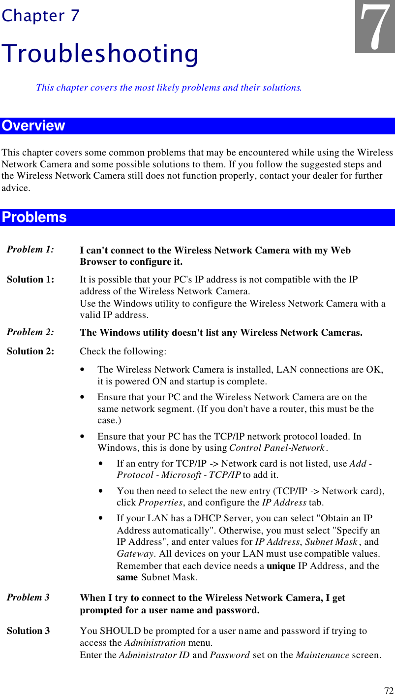  72 Chapter 7 Troubleshooting This chapter covers the most likely problems and their solutions. Overview This chapter covers some common problems that may be encountered while using the Wireless Network Camera and some possible solutions to them. If you follow the suggested steps and the Wireless Network Camera still does not function properly, contact your dealer for further advice. Problems Problem 1: I can&apos;t connect to the Wireless Network Camera with my Web Browser to configure it. Solution 1: It is possible that your PC&apos;s IP address is not compatible with the IP address of the Wireless Network Camera.  Use the Windows utility to configure the Wireless Network Camera with a valid IP address. Problem 2: The Windows utility doesn&apos;t list any Wireless Network Cameras. Solution 2: Check the following: • The Wireless Network Camera is installed, LAN connections are OK, it is powered ON and startup is complete. • Ensure that your PC and the Wireless Network Camera are on the same network segment. (If you don&apos;t have a router, this must be the case.)  • Ensure that your PC has the TCP/IP network protocol loaded. In Windows, this is done by using Control Panel-Network .  • If an entry for TCP/IP -&gt; Network card is not listed, use Add - Protocol - Microsoft - TCP/IP to add it.  • You then need to select the new entry (TCP/IP -&gt; Network card), click Properties, and configure the IP Address tab.  • If your LAN has a DHCP Server, you can select &quot;Obtain an IP Address automatically&quot;. Otherwise, you must select &quot;Specify an IP Address&quot;, and enter values for IP Address, Subnet Mask , and Gateway. All devices on your LAN must use compatible values. Remember that each device needs a unique IP Address, and the same Subnet Mask. Problem 3 When I try to connect to the Wireless Network Camera, I get prompted for a user name and password. Solution 3 You SHOULD be prompted for a user name and password if trying to access the Administration menu.  Enter the Administrator ID and Password set on the Maintenance screen. 7 
