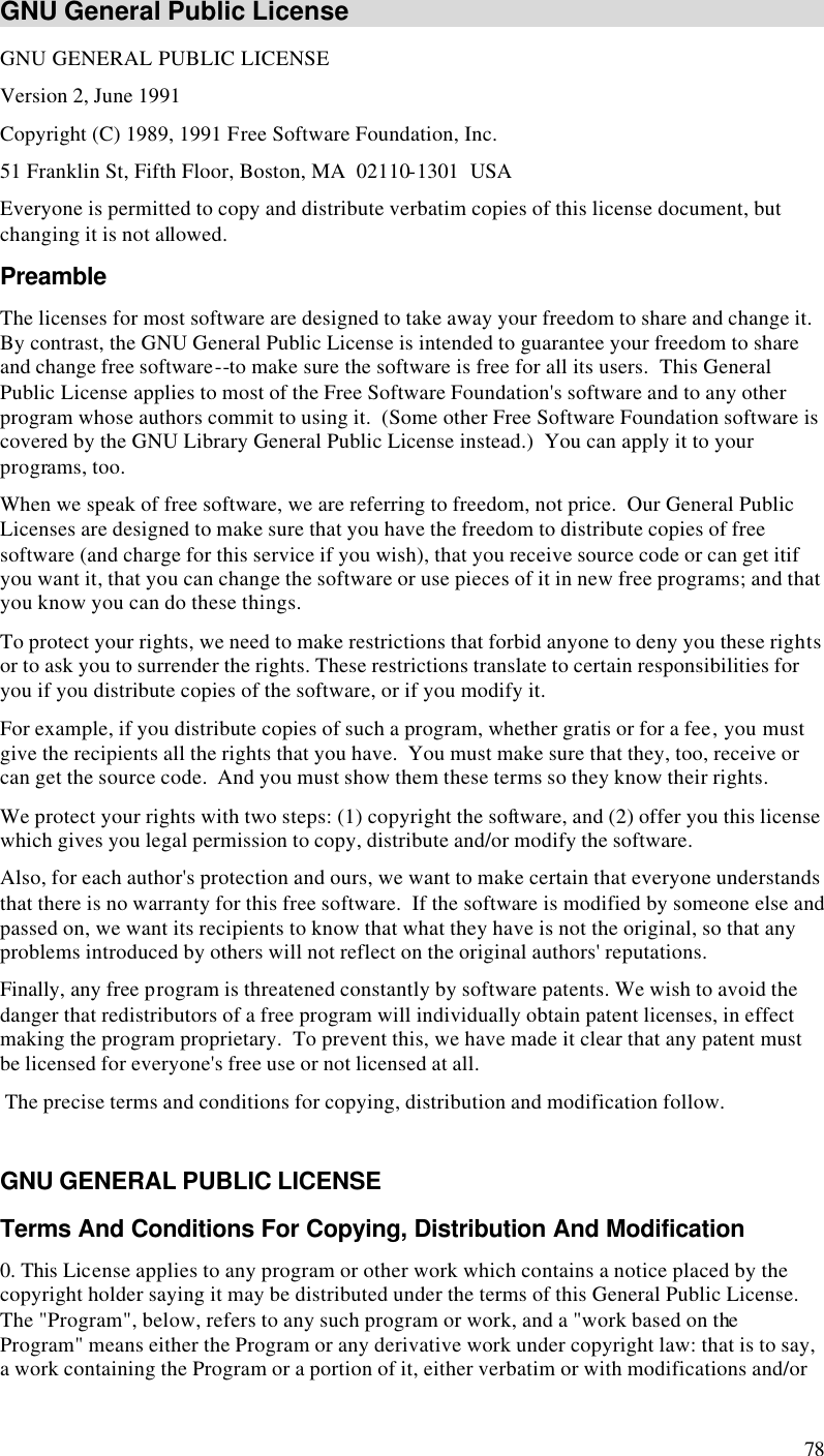  78 GNU General Public License GNU GENERAL PUBLIC LICENSE Version 2, June 1991 Copyright (C) 1989, 1991 Free Software Foundation, Inc. 51 Franklin St, Fifth Floor, Boston, MA  02110-1301  USA Everyone is permitted to copy and distribute verbatim copies of this license document, but changing it is not allowed. Preamble The licenses for most software are designed to take away your freedom to share and change it.  By contrast, the GNU General Public License is intended to guarantee your freedom to share and change free software--to make sure the software is free for all its users.  This General Public License applies to most of the Free Software Foundation&apos;s software and to any other program whose authors commit to using it.  (Some other Free Software Foundation software is covered by the GNU Library General Public License instead.)  You can apply it to your programs, too. When we speak of free software, we are referring to freedom, not price.  Our General Public Licenses are designed to make sure that you have the freedom to distribute copies of free software (and charge for this service if you wish), that you receive source code or can get itif you want it, that you can change the software or use pieces of it in new free programs; and that you know you can do these things. To protect your rights, we need to make restrictions that forbid anyone to deny you these rights or to ask you to surrender the rights. These restrictions translate to certain responsibilities for you if you distribute copies of the software, or if you modify it. For example, if you distribute copies of such a program, whether gratis or for a fee, you must give the recipients all the rights that you have.  You must make sure that they, too, receive or can get the source code.  And you must show them these terms so they know their rights. We protect your rights with two steps: (1) copyright the software, and (2) offer you this license which gives you legal permission to copy, distribute and/or modify the software. Also, for each author&apos;s protection and ours, we want to make certain that everyone understands that there is no warranty for this free software.  If the software is modified by someone else and passed on, we want its recipients to know that what they have is not the original, so that any problems introduced by others will not reflect on the original authors&apos; reputations. Finally, any free program is threatened constantly by software patents. We wish to avoid the danger that redistributors of a free program will individually obtain patent licenses, in effect making the program proprietary.  To prevent this, we have made it clear that any patent must be licensed for everyone&apos;s free use or not licensed at all.  The precise terms and conditions for copying, distribution and modification follow.  GNU GENERAL PUBLIC LICENSE Terms And Conditions For Copying, Distribution And Modification 0. This License applies to any program or other work which contains a notice placed by the copyright holder saying it may be distributed under the terms of this General Public License.  The &quot;Program&quot;, below, refers to any such program or work, and a &quot;work based on the Program&quot; means either the Program or any derivative work under copyright law: that is to say, a work containing the Program or a portion of it, either verbatim or with modifications and/or 