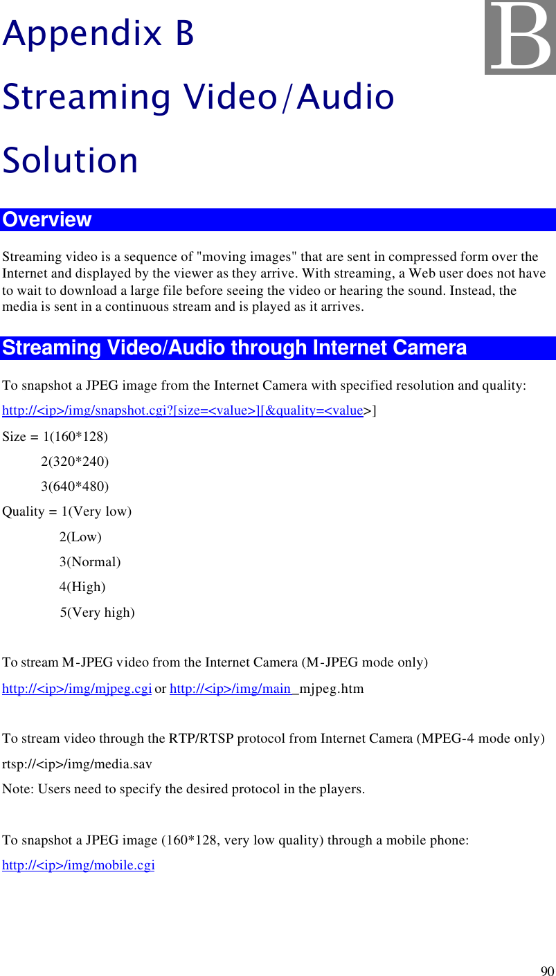  90 Appendix B Streaming Video/Audio Solution Overview Streaming video is a sequence of &quot;moving images&quot; that are sent in compressed form over the Internet and displayed by the viewer as they arrive. With streaming, a Web user does not have to wait to download a large file before seeing the video or hearing the sound. Instead, the media is sent in a continuous stream and is played as it arrives.  Streaming Video/Audio through Internet Camera To snapshot a JPEG image from the Internet Camera with specified resolution and quality: http://&lt;ip&gt;/img/snapshot.cgi?[size=&lt;value&gt;][&amp;quality=&lt;value&gt;] Size = 1(160*128)            2(320*240)            3(640*480) Quality = 1(Very low)                 2(Low)                 3(Normal)                 4(High)                 5(Very high)        To stream M-JPEG video from the Internet Camera (M-JPEG mode only) http://&lt;ip&gt;/img/mjpeg.cgi or http://&lt;ip&gt;/img/main_mjpeg.htm  To stream video through the RTP/RTSP protocol from Internet Camera (MPEG-4 mode only) rtsp://&lt;ip&gt;/img/media.sav Note: Users need to specify the desired protocol in the players.  To snapshot a JPEG image (160*128, very low quality) through a mobile phone: http://&lt;ip&gt;/img/mobile.cgi  B 