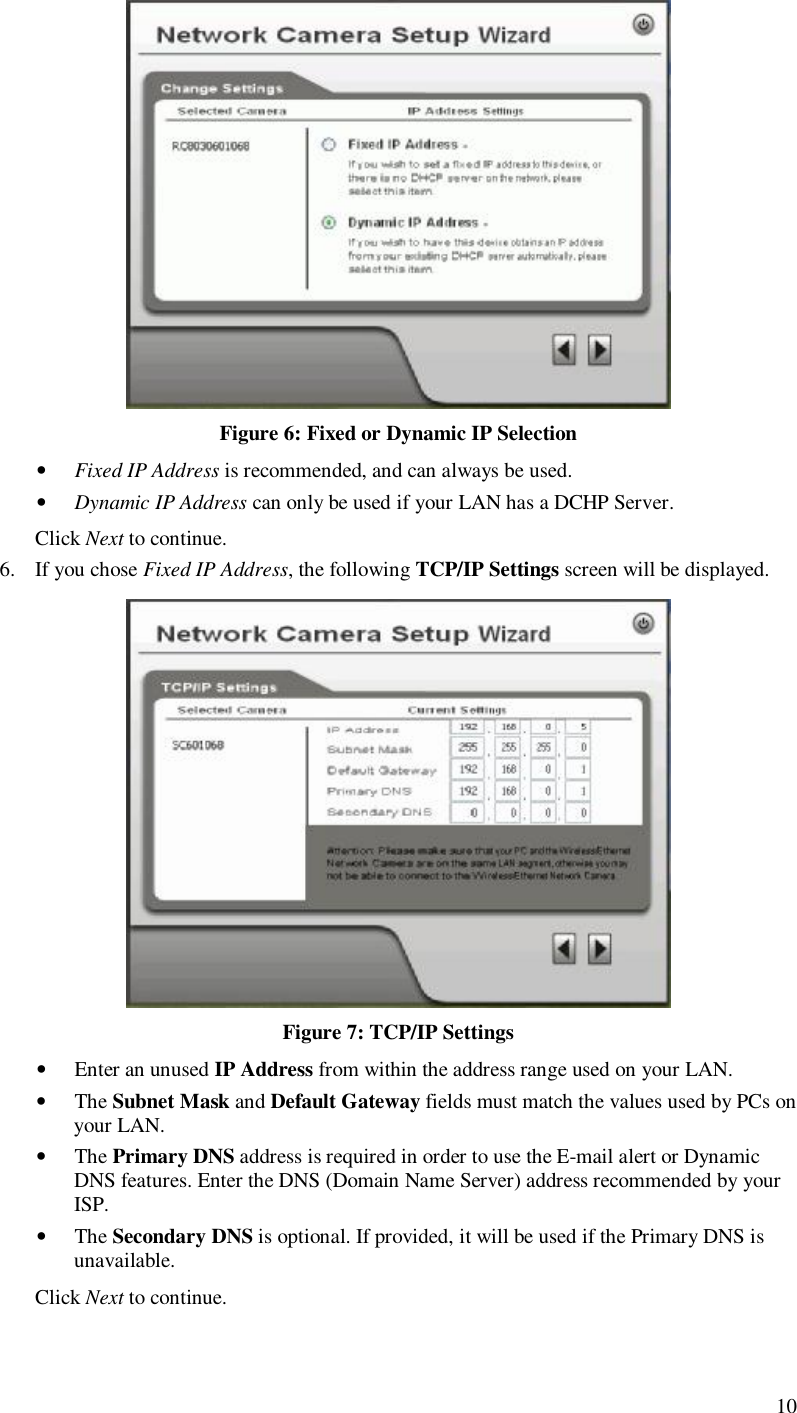  10  Figure 6: Fixed or Dynamic IP Selection • Fixed IP Address is recommended, and can always be used. • Dynamic IP Address can only be used if your LAN has a DCHP Server. Click Next to continue. 6. If you chose Fixed IP Address, the following TCP/IP Settings screen will be displayed.   Figure 7: TCP/IP Settings • Enter an unused IP Address from within the address range used on your LAN. • The Subnet Mask and Default Gateway fields must match the values used by PCs on your LAN. • The Primary DNS address is required in order to use the E-mail alert or Dynamic DNS features. Enter the DNS (Domain Name Server) address recommended by your ISP. • The Secondary DNS is optional. If provided, it will be used if the Primary DNS is unavailable. Click Next to continue.  