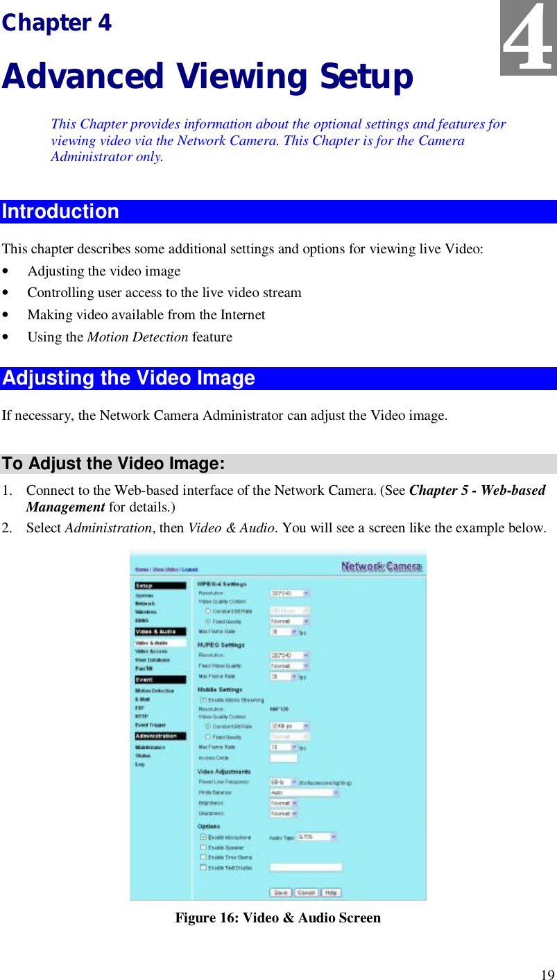  19 Chapter 4 Advanced Viewing Setup This Chapter provides information about the optional settings and features for viewing video via the Network Camera. This Chapter is for the Camera Administrator only. Introduction This chapter describes some additional settings and options for viewing live Video: • Adjusting the video image • Controlling user access to the live video stream • Making video available from the Internet • Using the Motion Detection feature Adjusting the Video Image If necessary, the Network Camera Administrator can adjust the Video image.   To Adjust the Video Image: 1. Connect to the Web-based interface of the Network Camera. (See Chapter 5 - Web-based Management for details.) 2. Select Administration, then Video &amp; Audio. You will see a screen like the example below.  Figure 16: Video &amp; Audio Screen 4 